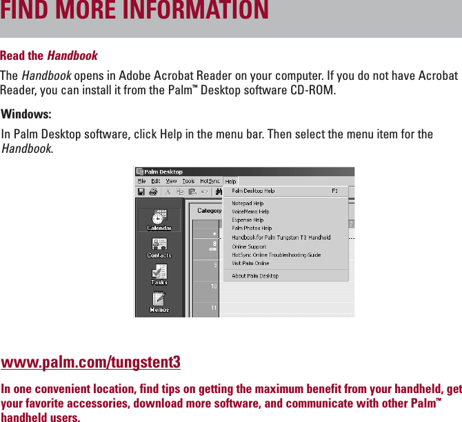 ENGLISHRead the HandbookThe Handbook opens in Adobe Acrobat Reader on your computer. If you do not have AcrobatReader, you can install it from the Palm™Desktop software CD-ROM.Windows:In Palm Desktop software, click Help in the menu bar. Then select the menu item for theHandbook.www.palm.com/tungstent3In one convenient location, find tips on getting the maximum benefit from your handheld, getyour favorite accessories, download more software, and communicate with other Palm™handheld users.FIND MORE INFORMATION