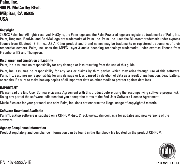 ENGLISHPalm, Inc.400 N. McCarthy Blvd.Milpitas, CA 95035USACopyright© 2003 Palm, Inc. All rights reserved. HotSync, the Palm logo, and the Palm Powered logo are registered trademarks of Palm, Inc.Palm, Tungsten, BenMai and BenMai logo are trademarks of Palm, Inc. Palm, Inc. uses the Bluetooth trademark under expresslicense from Bluetooth SIG, Inc., U.S.A. Other product and brand names may be trademarks or registered trademarks of theirrespective owners. Palm, Inc. uses the MPEG Layer-3 audio decoding technology trademarks under express license fromFraunhofer IIS and Thompson.Disclaimer and Limitation of LiabilityPalm, Inc. assumes no responsibility for any damage or loss resulting from the use of this guide.Palm, Inc. assumes no responsibility for any loss or claims by third parties which may arise through use of this software. Palm, Inc. assumes no responsibility for any damage or loss caused by deletion of data as a result of malfunction, dead battery,or repairs. Be sure to make backup copies of all important data on other media to protect against data loss.IMPORTANTPlease read the End User Software License Agreement with this product before using the accompanying software program(s).Using any part of the software indicates that you accept the terms of the End User Software License Agreement.Music files are for your personal use only. Palm, Inc. does not endorse the illegal usage of copyrighted material.Software Download AvailablePalm™Desktop software is supplied on a CD-ROM disc. Check www.palm.com/asia for updates and new versions of thesoftware.Agency Compliance InformationProduct regulatory and compliance information can be found in the Handbook file located on the product CD-ROM.PN: 407-5993A-IE