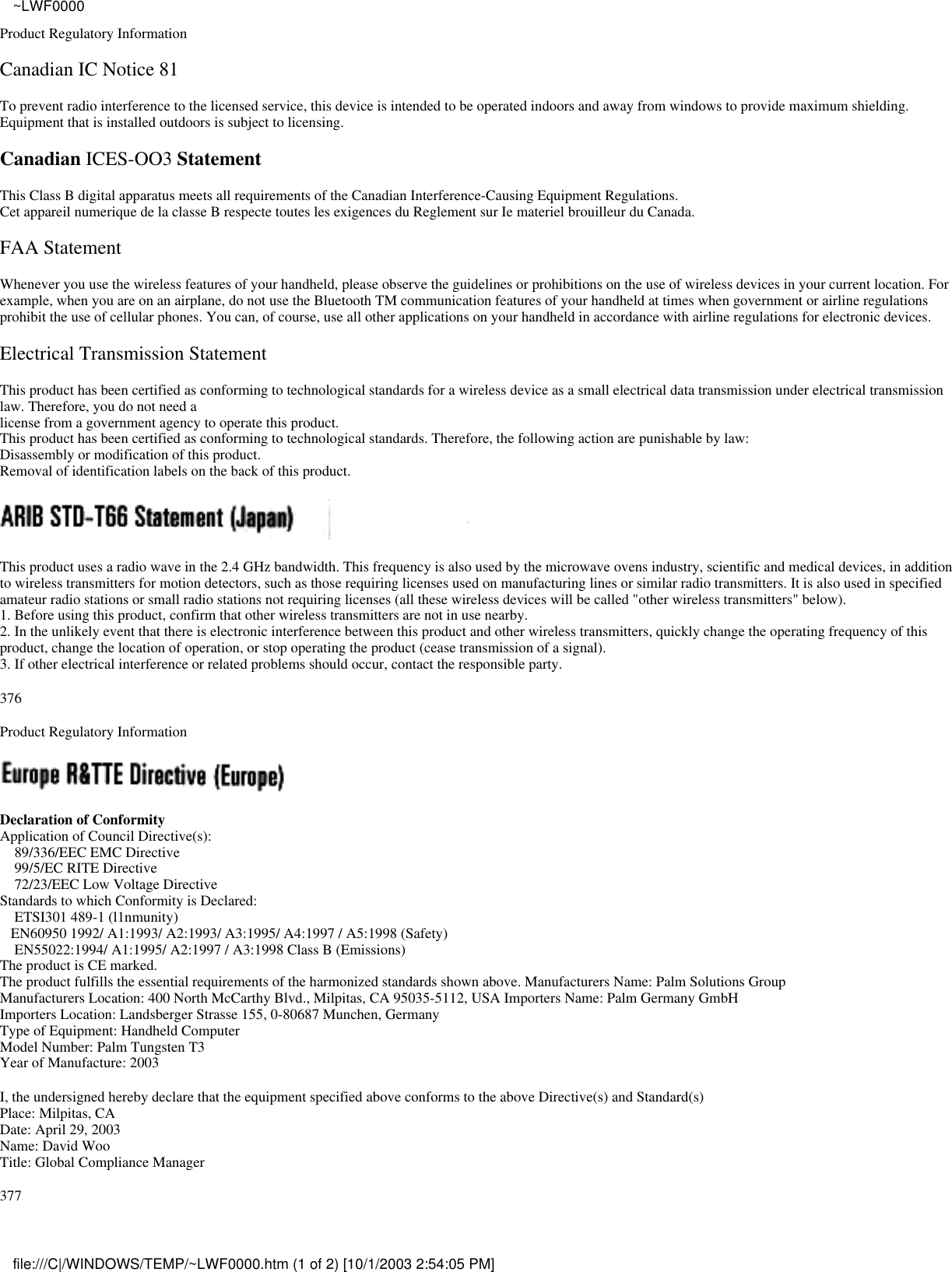 Product Regulatory InformationCanadian IC Notice 81To prevent radio interference to the licensed service, this device is intended to be operated indoors and away from windows to provide maximum shielding.Equipment that is installed outdoors is subject to licensing.Canadian ICES-OO3 StatementThis Class B digital apparatus meets all requirements of the Canadian Interference-Causing Equipment Regulations.Cet appareil numerique de la classe B respecte toutes les exigences du Reglement sur Ie materiel brouilleur du Canada.FAA StatementWhenever you use the wireless features of your handheld, please observe the guidelines or prohibitions on the use of wireless devices in your current location. Forexample, when you are on an airplane, do not use the Bluetooth TM communication features of your handheld at times when government or airline regulationsprohibit the use of cellular phones. You can, of course, use all other applications on your handheld in accordance with airline regulations for electronic devices.Electrical Transmission StatementThis product has been certified as conforming to technological standards for a wireless device as a small electrical data transmission under electrical transmissionlaw. Therefore, you do not need alicense from a government agency to operate this product.This product has been certified as conforming to technological standards. Therefore, the following action are punishable by law:Disassembly or modification of this product.Removal of identification labels on the back of this product.This product uses a radio wave in the 2.4 GHz bandwidth. This frequency is also used by the microwave ovens industry, scientific and medical devices, in additionto wireless transmitters for motion detectors, such as those requiring licenses used on manufacturing lines or similar radio transmitters. It is also used in specifiedamateur radio stations or small radio stations not requiring licenses (all these wireless devices will be called &quot;other wireless transmitters&quot; below).1. Before using this product, confirm that other wireless transmitters are not in use nearby.2. In the unlikely event that there is electronic interference between this product and other wireless transmitters, quickly change the operating frequency of thisproduct, change the location of operation, or stop operating the product (cease transmission of a signal).3. If other electrical interference or related problems should occur, contact the responsible party.376Product Regulatory InformationDeclaration of ConformityApplication of Council Directive(s):    89/336/EEC EMC Directive    99/5/EC RITE Directive    72/23/EEC Low Voltage DirectiveStandards to which Conformity is Declared:    ETSI301 489-1 (l1nmunity)   EN60950 1992/ A1:1993/ A2:1993/ A3:1995/ A4:1997 / A5:1998 (Safety)    EN55022:1994/ A1:1995/ A2:1997 / A3:1998 Class B (Emissions)The product is CE marked.The product fulfills the essential requirements of the harmonized standards shown above. Manufacturers Name: Palm Solutions GroupManufacturers Location: 400 North McCarthy Blvd., Milpitas, CA 95035-5112, USA Importers Name: Palm Germany GmbHImporters Location: Landsberger Strasse 155, 0-80687 Munchen, GermanyType of Equipment: Handheld ComputerModel Number: Palm Tungsten T3Year of Manufacture: 2003I, the undersigned hereby declare that the equipment specified above conforms to the above Directive(s) and Standard(s)Place: Milpitas, CADate: April 29, 2003Name: David WooTitle: Global Compliance Manager377~LWF0000file:///C|/WINDOWS/TEMP/~LWF0000.htm (1 of 2) [10/1/2003 2:54:05 PM]