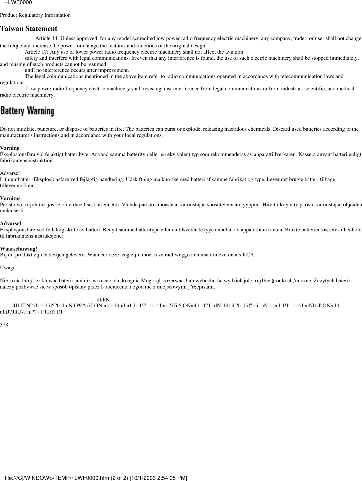Product Regulatory InformationTaiwan Statement                   Article 14: Unless approved, for any model accredited low power radio frequency electric machinery, any company, trader, or user shall not changethe frequency, increase the power, or change the features and functions of the original design.                  Article 17: Any use of lower power radio frequency electric machinery shall not affect the aviation                  safety and interfere with legal communications. In even that any interference is found, the use of such electric machinery shall be stopped immediately,and reusing of such products cannot be resumed                  until no interference occurs after improvement.                  The legal colnmunications mentioned in the above item refer to radio communications operated in accordance with telecommunication laws andregulations.                   Low power radio frequency electric machinery shall resist against interference from legal communications or from industrial, scientific, and medicalradio electric machinery.Do not mutilate, puncture, or dispose of batteries in fire. The batteries can burst or explode, releasing hazardous chemicals. Discard used batteries according to themanufacturer&apos;s instructions and in accordance with your local regulations.VarningEksplosionsfara vid felaktigt batteribyte. Anvand samma batterityp eller en ekvivalent typ som rekommenderas av apparattillverkaren. Kassera anvant batteri enligtfabrikantens instruktion.Advarsel!Lithiumbatteri-Eksplosionsfare ved fejlagtig handtering. Udskiftning ma kun ske med batteri af samme fabrikat og type. Lever det brugte batteri tilbagetilleverand0ren.VaroitusParisto voi riijiihtiiii, jos se on virheellisesti asennettu. Vaihda paristo ainoastaan valrnistajan suosittelemaan tyyppiin. Hiivitii kiiytetty paristo valrnistajan ohjeidenmukaisesti.AdvarselEksplosjonsfare ved feilaktig skifte av batteri. Benytt samme batteritype eller en tilsvarende type anbefait av apparatfabrikanten. Brukte batterier kasseres i henholdtil fabrikantens instruksjoner.Waarschuwing!Bij dit produkt zijn batterijen geleverd. Wanneer deze leeg zijn, moet u ze met weggooien maar inleveren als KCA.UwagaNie kroic lub j.&apos;rz~kluwac baterii, ani ni~ wrzucac ich do ognia.Mog&apos;i sjl: rozerwac J.ub wybuchn1\c wydzielajolc truj1\ce §rodki ch,&apos;miczne. Zuzytych bateriinalezy pozbywac sie w spos6b opisany przez I-&apos;rociucenta i zgod nie z miejscowymi j.&apos;r£episami.                                                                      illiltN        .ilJl:JJ N? ill1~:l il??l~il nN O&apos;9&apos;?n7J ON nl~~19nil nJ:J~ I!I&apos; .11~&apos;il n~?7Jil? ONnil:l ,il7Jl-rlN ililt il&apos;?l~:l il&quot;l~il nN ~&quot;nil&apos; I!I&apos; 11~&apos;il nlNl1il&apos; ONnil:lnlltJ7JlltJ7J nl?&apos;l~ l&quot;ltJil? I!I&apos;378~LWF0000file:///C|/WINDOWS/TEMP/~LWF0000.htm (2 of 2) [10/1/2003 2:54:05 PM]