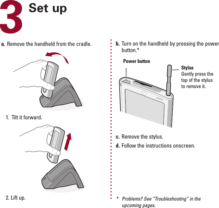 ENGLISH3Set upa. Remove the handheld from the cradle.1. Tilt it forward.2. Lift up.b. Turn on the handheld by pressing the powerbutton.*c. Remove the stylus.d. Follow the instructions onscreen.Power buttonStylusGently press thetop of the stylusto remove it.*Problems? See “Troubleshooting” in theupcoming pages.