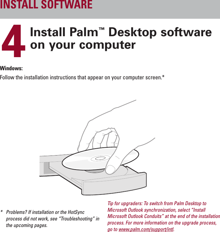 ENGLISH4Install Palm™Desktop softwareon your computerWindows:Follow the installation instructions that appear on your computer screen.**Problems? If installation or the HotSyncprocess did not work, see “Troubleshooting” inthe upcoming pages.INSTALL SOFTWARETip for upgraders: To switch from Palm Desktop toMicrosoft Outlook synchronization, select “InstallMicrosoft Outlook Conduits” at the end of the installationprocess. For more information on the upgrade process,go to www.palm.com/support/intl.