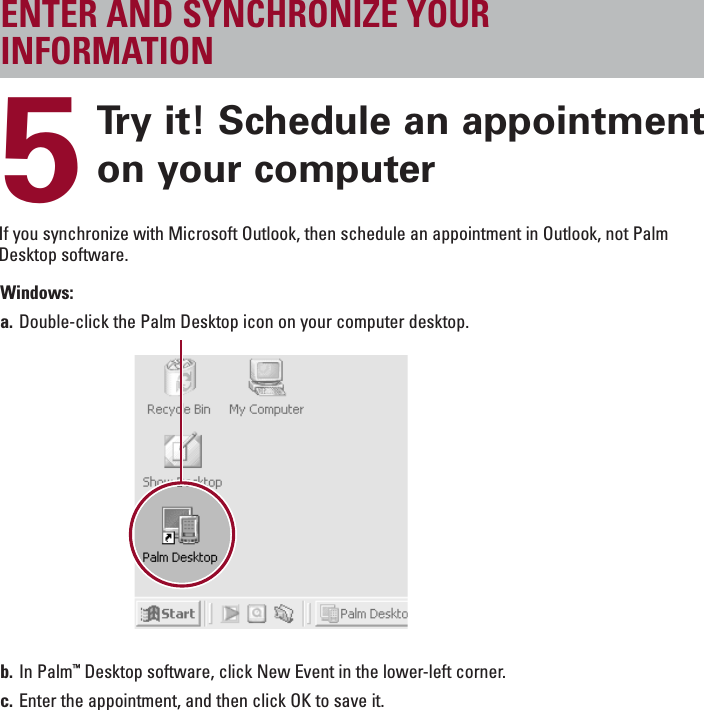 ENGLISH5Try it! Schedule an appointmenton your computerENTER AND SYNCHRONIZE YOURINFORMATIONWindows:a. Double-click the Palm Desktop icon on your computer desktop.b. In Palm™Desktop software, click New Event in the lower-left corner.c. Enter the appointment, and then click OK to save it.If you synchronize with Microsoft Outlook, then schedule an appointment in Outlook, not PalmDesktop software.