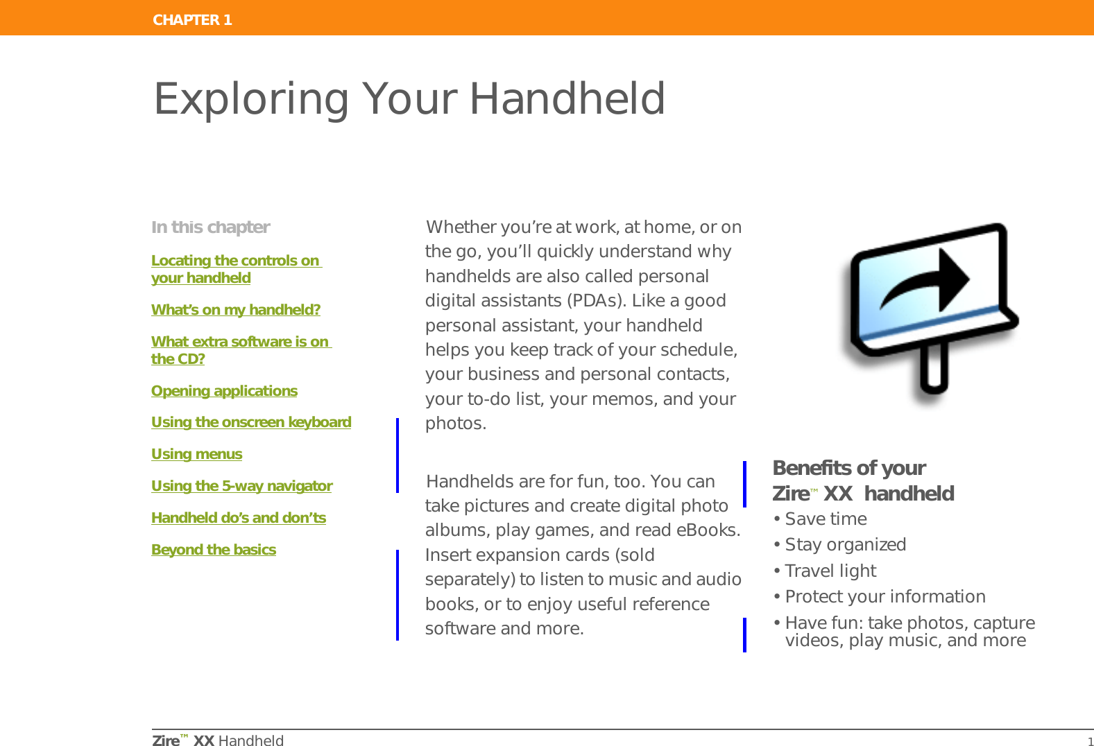 Zire™ XX Handheld 1CHAPTER 1Exploring Your HandheldWhether you’re at work, at home, or on the go, you’ll quickly understand why handhelds are also called personal digital assistants (PDAs). Like a good personal assistant, your handheld helps you keep track of your schedule, your business and personal contacts, your to-do list, your memos, and your photos.Handhelds are for fun, too. You can take pictures and create digital photo albums, play games, and read eBooks. Insert expansion cards (sold separately) to listen to music and audio books, or to enjoy useful reference software and more.Benefits of your Zire™ XX  handheld• Save time• Stay organized• Travel light• Protect your information• Have fun: take photos, capture videos, play music, and moreIn this chapterLocating the controls on your handheldWhat’s on my handheld?What extra software is on the CD?Opening applicationsUsing the onscreen keyboardUsing menusUsing the 5-way navigatorHandheld do’s and don’tsBeyond the basics