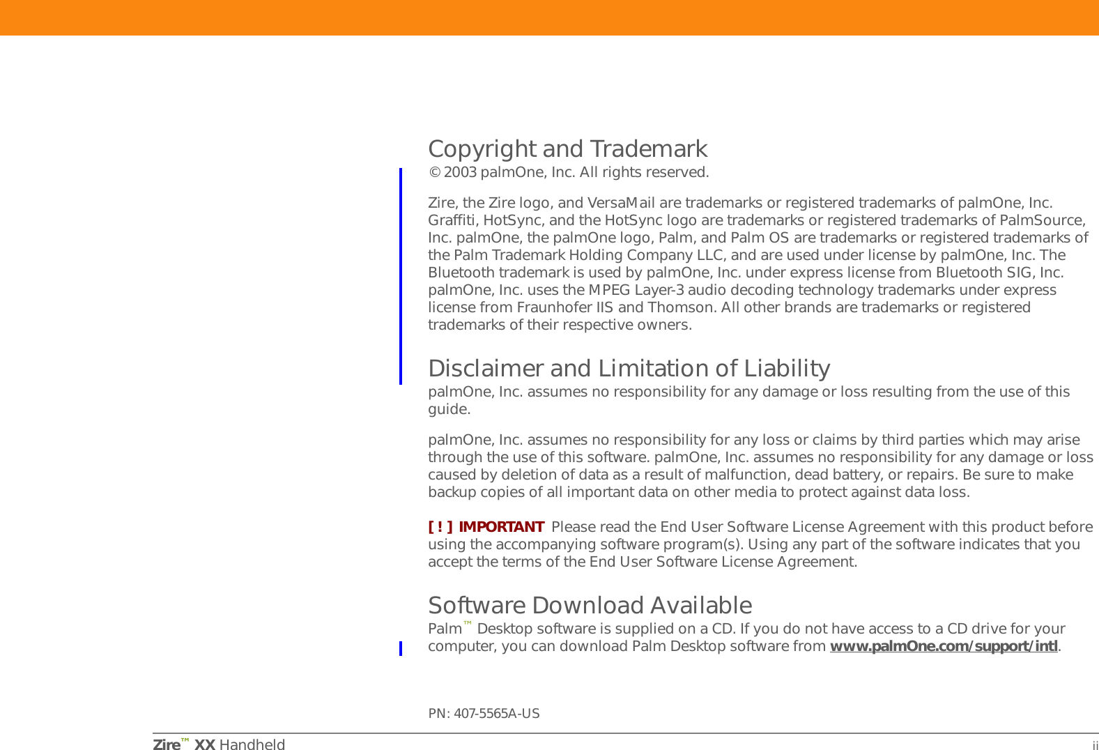 Zire™ XX Handheld iiCopyright and Trademark© 2003 palmOne, Inc. All rights reserved. Zire, the Zire logo, and VersaMail are trademarks or registered trademarks of palmOne, Inc. Graffiti, HotSync, and the HotSync logo are trademarks or registered trademarks of PalmSource, Inc. palmOne, the palmOne logo, Palm, and Palm OS are trademarks or registered trademarks of the Palm Trademark Holding Company LLC, and are used under license by palmOne, Inc. The Bluetooth trademark is used by palmOne, Inc. under express license from Bluetooth SIG, Inc. palmOne, Inc. uses the MPEG Layer-3 audio decoding technology trademarks under express license from Fraunhofer IIS and Thomson. All other brands are trademarks or registered trademarks of their respective owners.Disclaimer and Limitation of LiabilitypalmOne, Inc. assumes no responsibility for any damage or loss resulting from the use of this guide.palmOne, Inc. assumes no responsibility for any loss or claims by third parties which may arise through the use of this software. palmOne, Inc. assumes no responsibility for any damage or loss caused by deletion of data as a result of malfunction, dead battery, or repairs. Be sure to make backup copies of all important data on other media to protect against data loss.[ ! ] IMPORTANT Please read the End User Software License Agreement with this product before using the accompanying software program(s). Using any part of the software indicates that you accept the terms of the End User Software License Agreement.Software Download AvailablePalm™Desktop software is supplied on a CD. If you do not have access to a CD drive for your computer, you can download Palm Desktop software from www.palmOne.com/support/intl.PN: 407-5565A-US