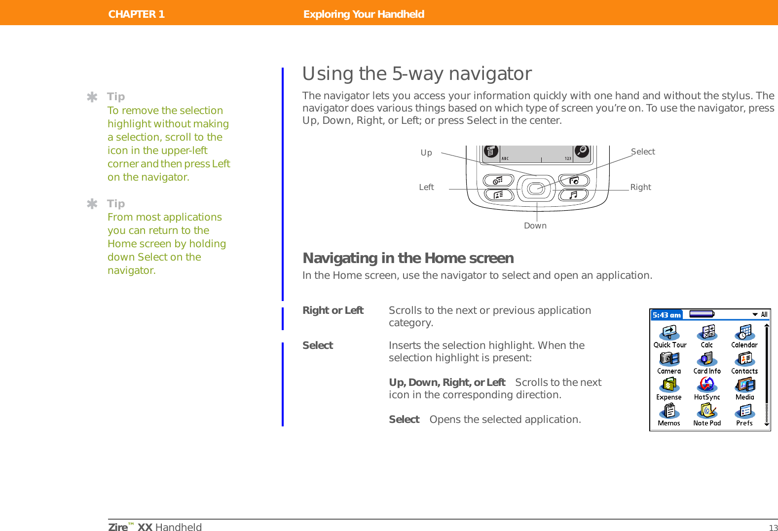 CHAPTER 1 Exploring Your HandheldZire™ XX Handheld 13Using the 5-way navigatorThe navigator lets you access your information quickly with one hand and without the stylus. The navigator does various things based on which type of screen you’re on. To use the navigator, press Up, Down, Right, or Left; or press Select in the center.Navigating in the Home screenIn the Home screen, use the navigator to select and open an application.Right or Left Scrolls to the next or previous application category.Select Inserts the selection highlight. When the selection highlight is present:Up, Down, Right, or Left Scrolls to the next icon in the corresponding direction.Select Opens the selected application.TipTo remove the selection highlight without making a selection, scroll to the icon in the upper-left corner and then press Left on the navigator.TipFrom most applications you can return to the Home screen by holding down Select on the navigator.UpDownRightLeftSelect