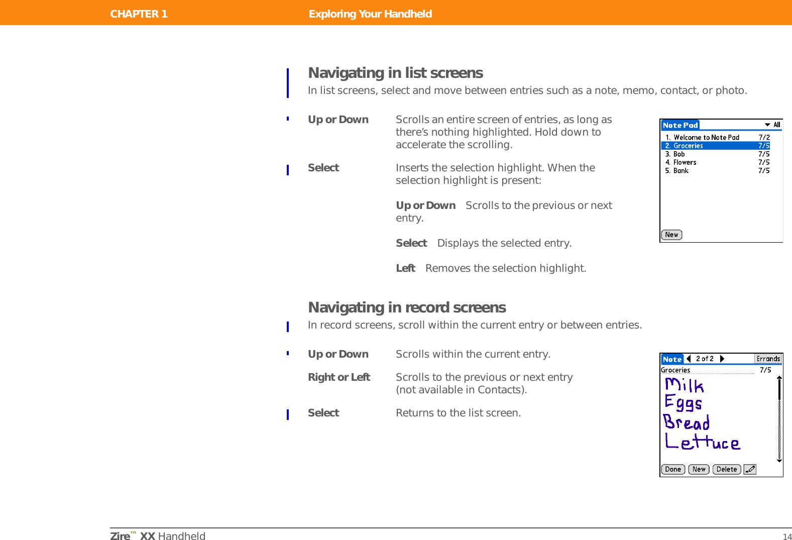 CHAPTER 1 Exploring Your HandheldZire™ XX Handheld 14Navigating in list screensIn list screens, select and move between entries such as a note, memo, contact, or photo.Navigating in record screensIn record screens, scroll within the current entry or between entries.Up or Down Scrolls an entire screen of entries, as long as there’s nothing highlighted. Hold down to accelerate the scrolling.Select Inserts the selection highlight. When the selection highlight is present:Up or Down Scrolls to the previous or next entry.Select Displays the selected entry.Left Removes the selection highlight.Up or Down Scrolls within the current entry.Right or Left Scrolls to the previous or next entry (not available in Contacts).Select Returns to the list screen.