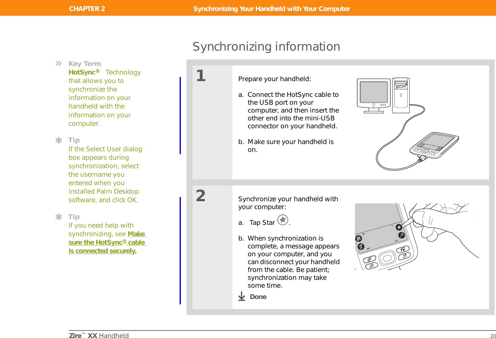 CHAPTER 2 Synchronizing Your Handheld with Your ComputerZire™ XX Handheld 18Why synchronize information?Quickly enter and update information on your computer and handheld. Synchronizing updates information both on your handheld and in Palm™Desktop software on your computer. For example, you can quickly enter a contact list on your computer and then send it to your handheld instead of reentering the information. IInstall applications. With just a few clicks, you can install certain programs on your handheld.Protect your information. Nothing is worse than losing important information. When you synchronize information, you create a backup copy. If something happens to your handheld or your computer, the information is not lost; one tap restores it in both places. For example, use your computer to quickly create dozens of contacts and then synchronize to transfer them to your handheld.Be sure to synchronize information at least once a day so that you always have an up-to-date backup copy of important information.Did You Know?During CD installation (Windows only), you can choose to synchronize your handheld with Microsoft Outlook on your computer. If you do, information from Contacts, Calendar, Tasks, Memos, and Note Pad is synchronized with Outlook. Other information, such as photos, is synchronized with Palm Desktop software.TipSynchronize Microsoft Word or Excel files from your computer and open them in the Documents to Go application on your handheld to view and edit them at your convenience.IMPORTANT[!]