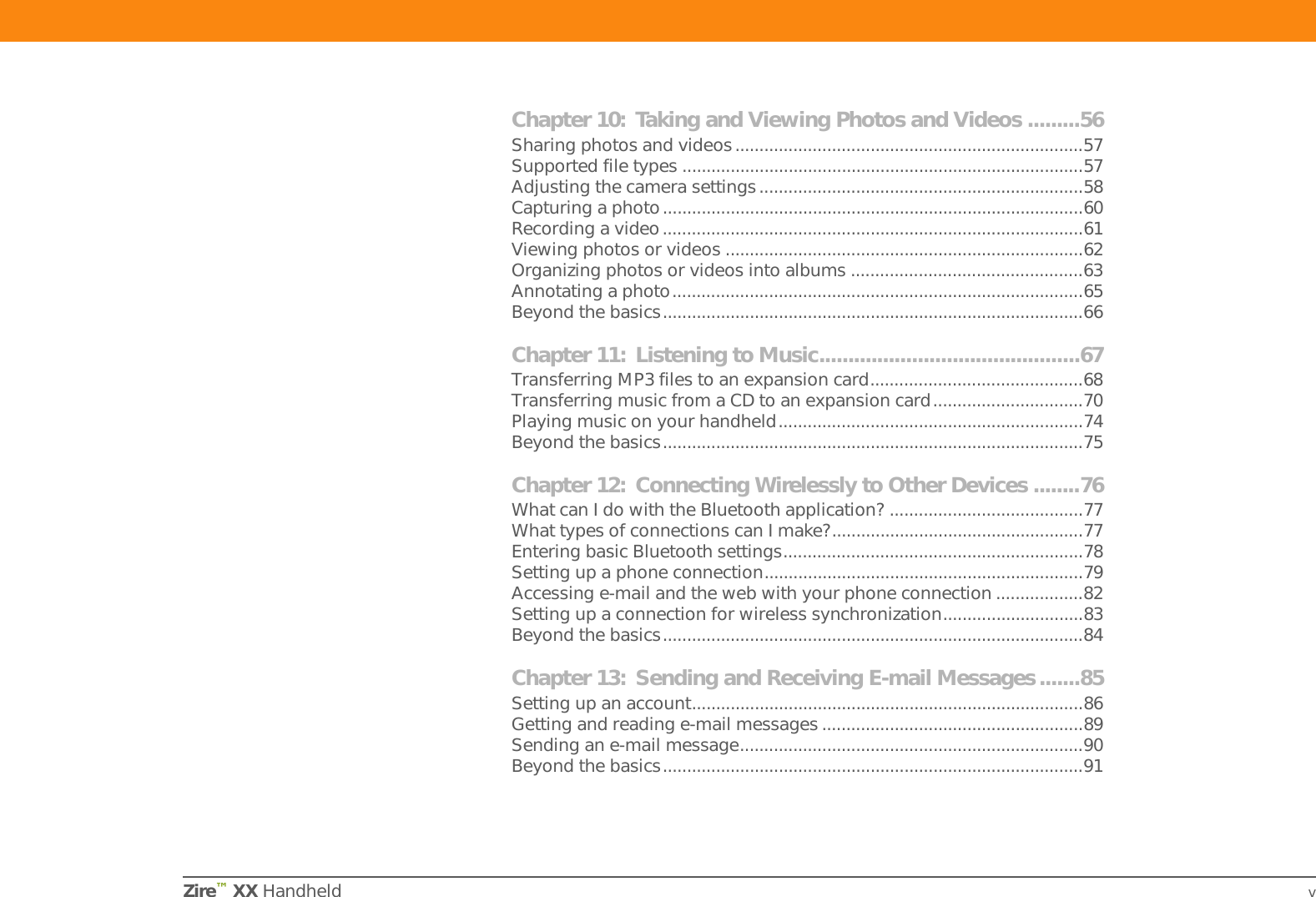 Zire™ XX Handheld vChapter 10: Taking and Viewing Photos and Videos .........56Sharing photos and videos........................................................................57Supported file types ...................................................................................57Adjusting the camera settings...................................................................58Capturing a photo.......................................................................................60Recording a video.......................................................................................61Viewing photos or videos ..........................................................................62Organizing photos or videos into albums ................................................63Annotating a photo.....................................................................................65Beyond the basics.......................................................................................66Chapter 11: Listening to Music.............................................67Transferring MP3 files to an expansion card............................................68Transferring music from a CD to an expansion card...............................70Playing music on your handheld...............................................................74Beyond the basics.......................................................................................75Chapter 12: Connecting Wirelessly to Other Devices ........76What can I do with the Bluetooth application? ........................................77What types of connections can I make?....................................................77Entering basic Bluetooth settings..............................................................78Setting up a phone connection..................................................................79Accessing e-mail and the web with your phone connection ..................82Setting up a connection for wireless synchronization.............................83Beyond the basics.......................................................................................84Chapter 13: Sending and Receiving E-mail Messages.......85Setting up an account.................................................................................86Getting and reading e-mail messages ......................................................89Sending an e-mail message.......................................................................90Beyond the basics.......................................................................................91