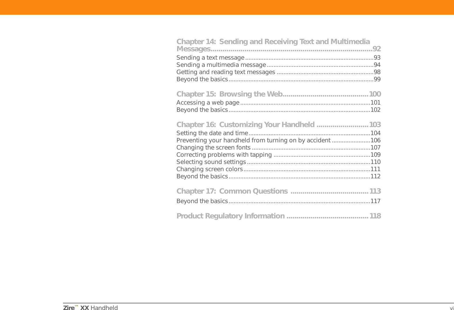 Zire™ XX Handheld viChapter 14: Sending and Receiving Text and Multimedia Messages.................................................................................92Sending a text message.............................................................................93Sending a multimedia message................................................................94Getting and reading text messages ..........................................................98Beyond the basics.......................................................................................99Chapter 15: Browsing the Web...........................................100Accessing a web page..............................................................................101Beyond the basics.....................................................................................102Chapter 16: Customizing Your Handheld ..........................103Setting the date and time.........................................................................104Preventing your handheld from turning on by accident .......................106Changing the screen fonts .......................................................................107Correcting problems with tapping ..........................................................109Selecting sound settings..........................................................................110Changing screen colors............................................................................111Beyond the basics.....................................................................................112Chapter 17: Common Questions .......................................113Beyond the basics.....................................................................................117Product Regulatory Information .........................................118