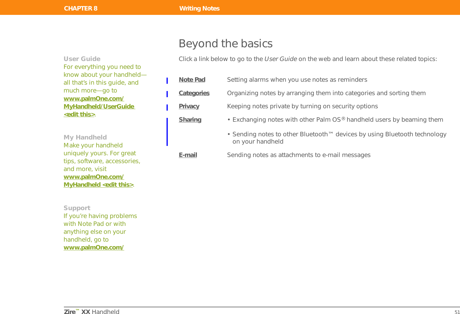 CHAPTER 7 Writing MemosZire™ XX Handheld 47Beyond the basicsClick a link below to go to the User Guide on the web and learn about these related topics:Memos • Deleting memos• Sending memos to your computer by synchronizing so you can cut text from a memo and paste it into an application such as Microsoft WordCategories Organizing memos by arranging them into categories and sorting themPrivacy Keeping memos private by turning on security optionsSharing • Exchanging memos with other Palm OS® handheld users by beaming them• Sending memos to other Bluetooth™ devices by using Bluetooth technology on your handheldE-mail Sending memos as attachments to e-mail messagesUser GuideFor everything you need to know about your handheld—all that’s in this guide, and much more—go to www.palmOne.com/MyHandheld/UserGuide &lt;edit this&gt;.My HandheldMake your handheld uniquely yours. For great tips, software, accessories, and more, visit www.palmOne.com/MyHandheld &lt;edit this&gt;.SupportIf you’re having problems with Memos or with anything else on your handheld, go to www.palmOne.com/support&lt;edit this&gt;.