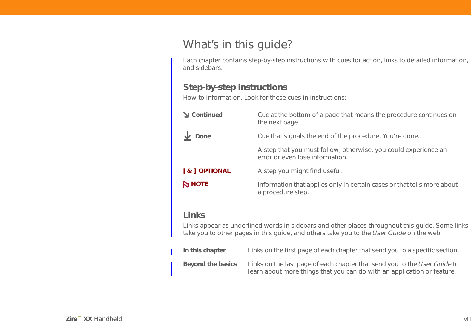 Zire™ XX Handheld viiiWhat’s in this guide?Each chapter contains step-by-step instructions with cues for action, links to detailed information, and sidebars.Step-by-step instructionsHow-to information. Look for these cues in instructions:LinksLinks appear as underlined words in sidebars and other places throughout this guide. Some links take you to other pages in this guide, and others take you to the User Guide on the web. Cue at the bottom of a page that means the procedure continues on the next page.Cue that signals the end of the procedure. You&apos;re done.A step that you must follow; otherwise, you could experience an error or even lose information.[ &amp; ] OPTIONAL A step you might find useful.Information that applies only in certain cases or that tells more about a procedure step.In this chapter Links on the first page of each chapter that send you to a specific section. Beyond the basics Links on the last page of each chapter that send you to the User Guide to learn about more things that you can do with an application or feature. ContinuedDoneNOTE