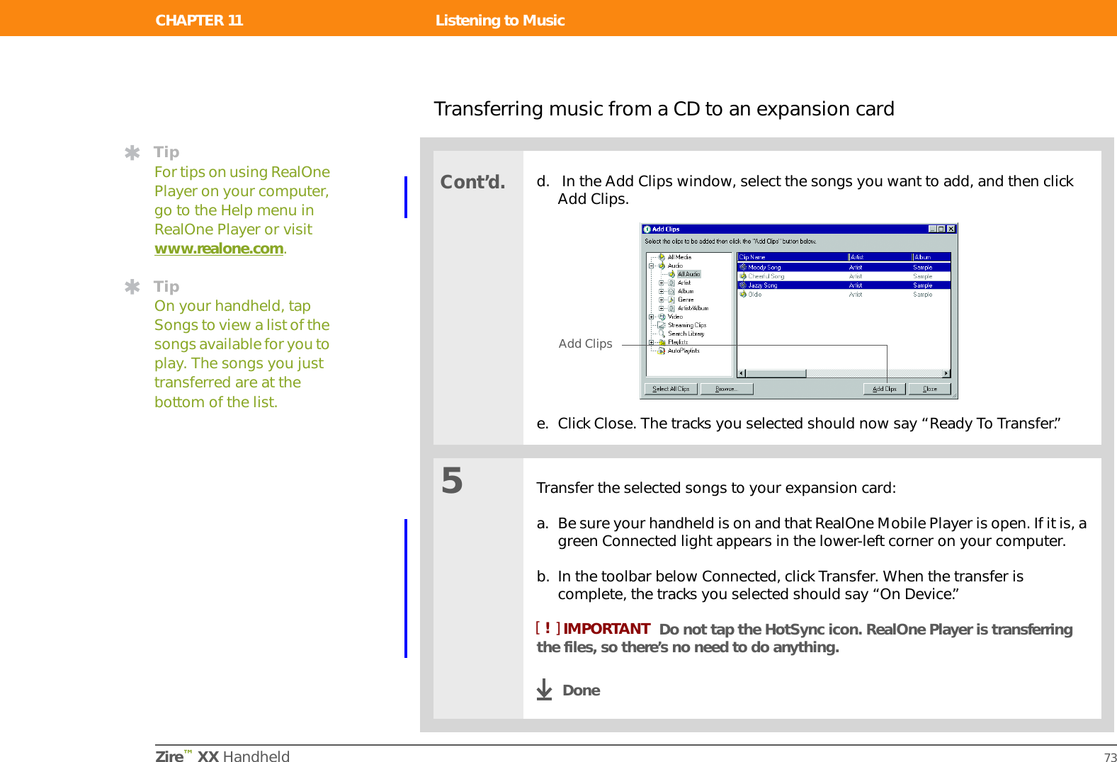 Zire™ XX Handheld 67CHAPTER 11Listening to MusicAre you tired of listening to small talk during that long commute on the bus or train? Do you need something smaller than a CD player when you’re out for a walk or at the gym? RealOne™ Mobile Player lets you play music on your handheld. Simply transfer songs onto an expansion card (sold separately) and then listen through the built-in speaker or stereo headphones (sold separately.)You need to purchase an SD or MultiMediaCard expansion card to save your music files and play them on your handheld. Benefits of RealOne Mobile Player• Listen to songs in the popular MP3 format• No separate MP3, CD, or mini-disc player required• Carry tiny expansion cards instead of CDs• Be your own DJIn this chapterTransferring MP3 files to an expansion cardTransferring music from a CD to an expansion cardPlaying music on your handheldBeyond the basicsIMPORTANT[!]