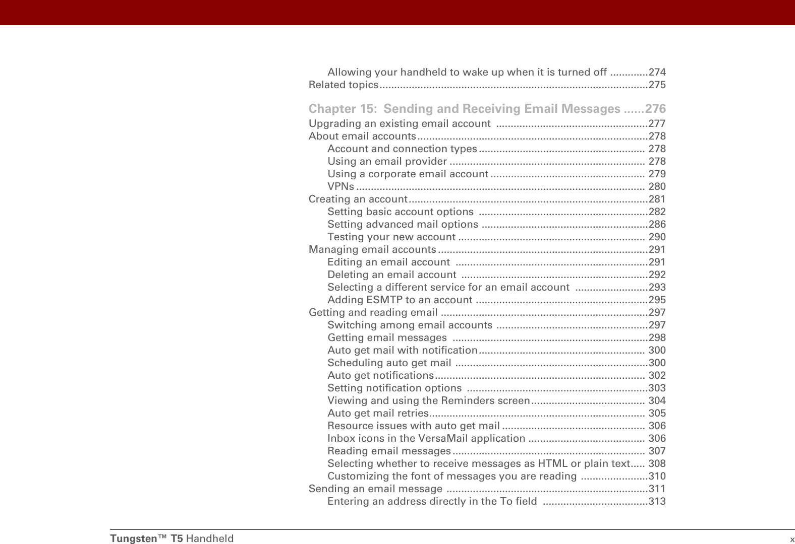 Tungsten™ T5 Handheld xAllowing your handheld to wake up when it is turned off .............274Related topics ............................................................................................275Chapter 15: Sending and Receiving Email Messages ......276Upgrading an existing email account  ....................................................277About email accounts...............................................................................278Account and connection types ......................................................... 278Using an email provider ................................................................... 278Using a corporate email account ..................................................... 279VPNs ................................................................................................... 280Creating an account..................................................................................281Setting basic account options  ..........................................................282Setting advanced mail options .........................................................286Testing your new account ................................................................ 290Managing email accounts ........................................................................291Editing an email account ..................................................................291Deleting an email account ................................................................292Selecting a different service for an email account  .........................293Adding ESMTP to an account ...........................................................295Getting and reading email .......................................................................297Switching among email accounts ....................................................297Getting email messages  ...................................................................298Auto get mail with notification......................................................... 300Scheduling auto get mail ..................................................................300Auto get notifications........................................................................ 302Setting notification options  ..............................................................303Viewing and using the Reminders screen....................................... 304Auto get mail retries.......................................................................... 305Resource issues with auto get mail ................................................. 306Inbox icons in the VersaMail application ........................................ 306Reading email messages .................................................................. 307Selecting whether to receive messages as HTML or plain text..... 308Customizing the font of messages you are reading .......................310Sending an email message .....................................................................311Entering an address directly in the To field  ....................................313