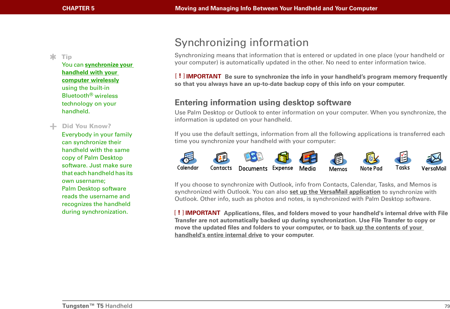 Tungsten™ T5 Handheld 79CHAPTER 5 Moving and Managing Info Between Your Handheld and Your ComputerSynchronizing informationSynchronizing means that information that is entered or updated in one place (your handheld or your computer) is automatically updated in the other. No need to enter information twice.Be sure to synchronize the info in your handheld’s program memory frequently so that you always have an up-to-date backup copy of this info on your computer.Entering information using desktop software Use Palm Desktop or Outlook to enter information on your computer. When you synchronize, the information is updated on your handheld.If you use the default settings, information from all the following applications is transferred each time you synchronize your handheld with your computer:If you choose to synchronize with Outlook, info from Contacts, Calendar, Tasks, and Memos is synchronized with Outlook. You can also set up the VersaMail application to synchronize with Outlook. Other info, such as photos and notes, is synchronized with Palm Desktop software. Applications, files, and folders moved to your handheld&apos;s internal drive with File Transfer are not automatically backed up during synchronization. Use File Transfer to copy or move the updated files and folders to your computer, or to back up the contents of your handheld&apos;s entire internal drive to your computer.IMPORTANT[!]TipYou can synchronize your handheld with your computer wirelessly using the built-in Bluetooth® wireless technology on your handheld.Did You Know?Everybody in your family can synchronize their handheld with the same copy of Palm Desktop software. Just make sure that each handheld has its own username; Palm Desktop software reads the username and recognizes the handheld during synchronization. IMPORTANT[!]