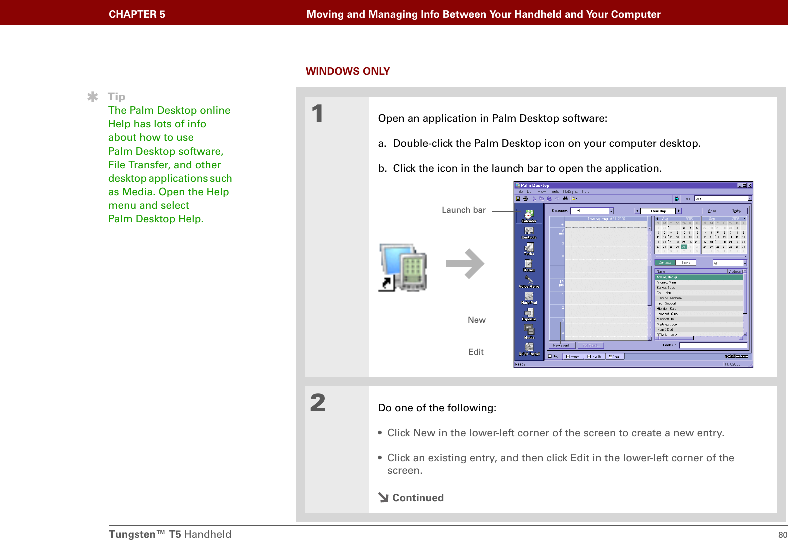 Tungsten™ T5 Handheld 80CHAPTER 5 Moving and Managing Info Between Your Handheld and Your ComputerWINDOWS ONLY01Open an application in Palm Desktop software:a. Double-click the Palm Desktop icon on your computer desktop.b. Click the icon in the launch bar to open the application.2Do one of the following:• Click New in the lower-left corner of the screen to create a new entry.• Click an existing entry, and then click Edit in the lower-left corner of the screen.ContinuedTipThe Palm Desktop online Help has lots of info about how to use Palm Desktop software, File Transfer, and other desktop applications such as Media. Open the Help menu and select Palm Desktop Help. Launch barNewEdit