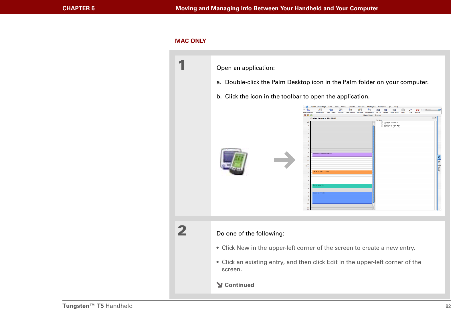 Tungsten™ T5 Handheld 82CHAPTER 5 Moving and Managing Info Between Your Handheld and Your ComputerMAC ONLY01Open an application:a. Double-click the Palm Desktop icon in the Palm folder on your computer.b. Click the icon in the toolbar to open the application.2Do one of the following:• Click New in the upper-left corner of the screen to create a new entry.• Click an existing entry, and then click Edit in the upper-left corner of the screen.Continued
