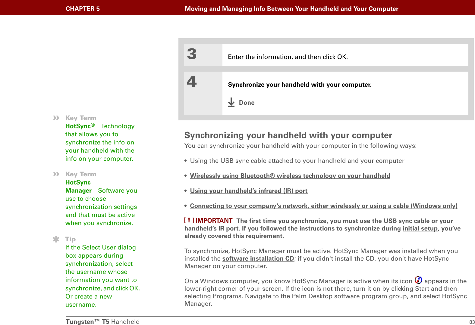 Tungsten™ T5 Handheld 83CHAPTER 5 Moving and Managing Info Between Your Handheld and Your ComputerSynchronizing your handheld with your computerYou can synchronize your handheld with your computer in the following ways:• Using the USB sync cable attached to your handheld and your computer•Wirelessly using Bluetooth® wireless technology on your handheld• Using your handheld’s infrared (IR) port•Connecting to your company’s network, either wirelessly or using a cable (Windows only) The first time you synchronize, you must use the USB sync cable or your handheld’s IR port. If you followed the instructions to synchronize during initial setup, you’ve already covered this requirement.To synchronize, HotSync Manager must be active. HotSync Manager was installed when you installed the software installation CD; if you didn&apos;t install the CD, you don&apos;t have HotSync Manager on your computer.On a Windows computer, you know HotSync Manager is active when its icon   appears in the lower-right corner of your screen. If the icon is not there, turn it on by clicking Start and then selecting Programs. Navigate to the Palm Desktop software program group, and select HotSync Manager.3Enter the information, and then click OK.4Synchronize your handheld with your computer.Done»Key TermHotSync®Techno lo gy that allows you to synchronize the info on your handheld with the info on your computer.»Key TermHotSync Manager Software you use to choose synchronization settings and that must be active when you synchronize.TipIf the Select User dialog box appears during synchronization, select the username whose information you want to synchronize, and click OK. Or create a new username.IMPORTANT[!]