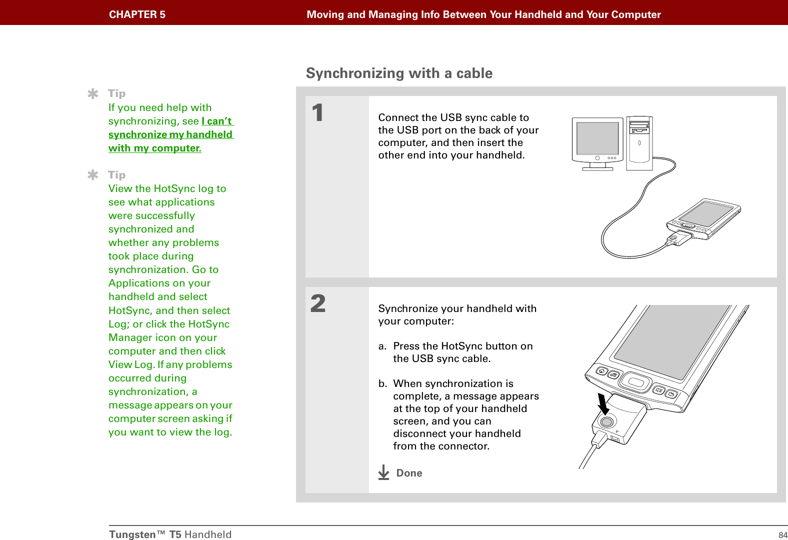 Tungsten™ T5 Handheld 84CHAPTER 5 Moving and Managing Info Between Your Handheld and Your ComputerSynchronizing with a cable01Connect the USB sync cable to the USB port on the back of your computer, and then insert the other end into your handheld.2Synchronize your handheld with your computer:a. Press the HotSync button on the USB sync cable.b. When synchronization is complete, a message appears at the top of your handheld screen, and you can disconnect your handheld from the connector.DoneTipIf you need help with synchronizing, see I can’t synchronize my handheld with my computer.TipView the HotSync log to see what applications were successfully synchronized and whether any problems took place during synchronization. Go to Applications on your handheld and select HotSync, and then select Log; or click the HotSync Manager icon on your computer and then click View Log. If any problems occurred during synchronization, a message appears on your computer screen asking if you want to view the log.
