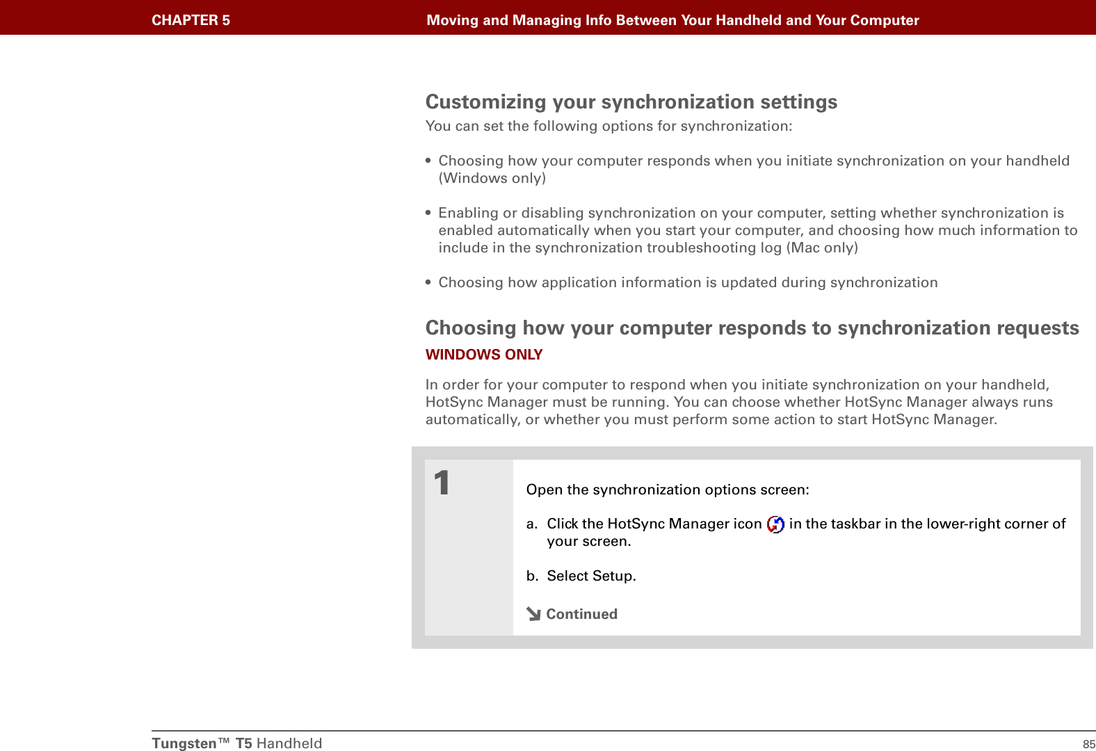 Tungsten™ T5 Handheld 85CHAPTER 5 Moving and Managing Info Between Your Handheld and Your ComputerCustomizing your synchronization settingsYou can set the following options for synchronization:• Choosing how your computer responds when you initiate synchronization on your handheld (Windows only)• Enabling or disabling synchronization on your computer, setting whether synchronization is enabled automatically when you start your computer, and choosing how much information to include in the synchronization troubleshooting log (Mac only)• Choosing how application information is updated during synchronizationChoosing how your computer responds to synchronization requestsWINDOWS ONLYIn order for your computer to respond when you initiate synchronization on your handheld, HotSync Manager must be running. You can choose whether HotSync Manager always runs automatically, or whether you must perform some action to start HotSync Manager.01Open the synchronization options screen:a. Click the HotSync Manager icon   in the taskbar in the lower-right corner of your screen.b. Select Setup.Continued