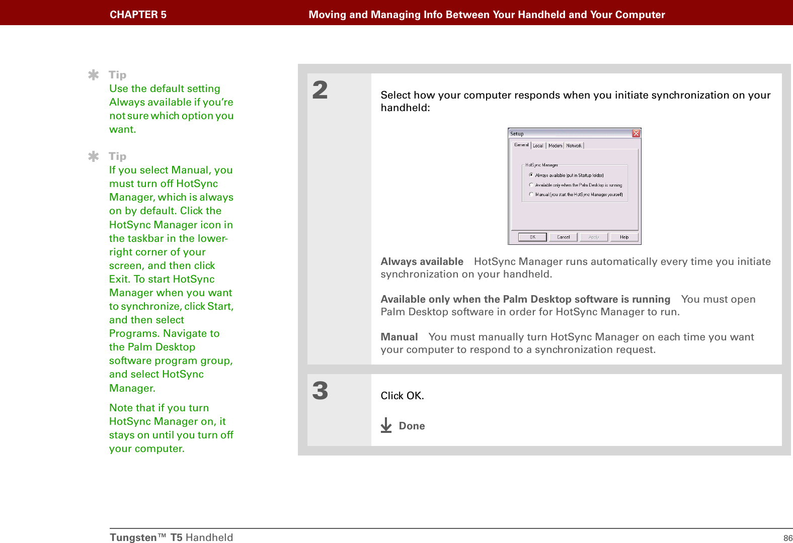 Tungsten™ T5 Handheld 86CHAPTER 5 Moving and Managing Info Between Your Handheld and Your Computer2Select how your computer responds when you initiate synchronization on your handheld:Always available HotSync Manager runs automatically every time you initiate synchronization on your handheld.Available only when the Palm Desktop software is running You must open Palm Desktop software in order for HotSync Manager to run.Manual You must manually turn HotSync Manager on each time you want your computer to respond to a synchronization request.3Click OK.DoneTipUse the default setting Always available if you’re not sure which option you want.TipIf you select Manual, you must turn off HotSync Manager, which is always on by default. Click the HotSync Manager icon in the taskbar in the lower-right corner of your screen, and then click Exit. To start HotSync Manager when you want to synchronize, click Start, and then select Programs. Navigate to the Palm Desktop software program group, and select HotSync Manager.Note that if you turn HotSync Manager on, it stays on until you turn off your computer.