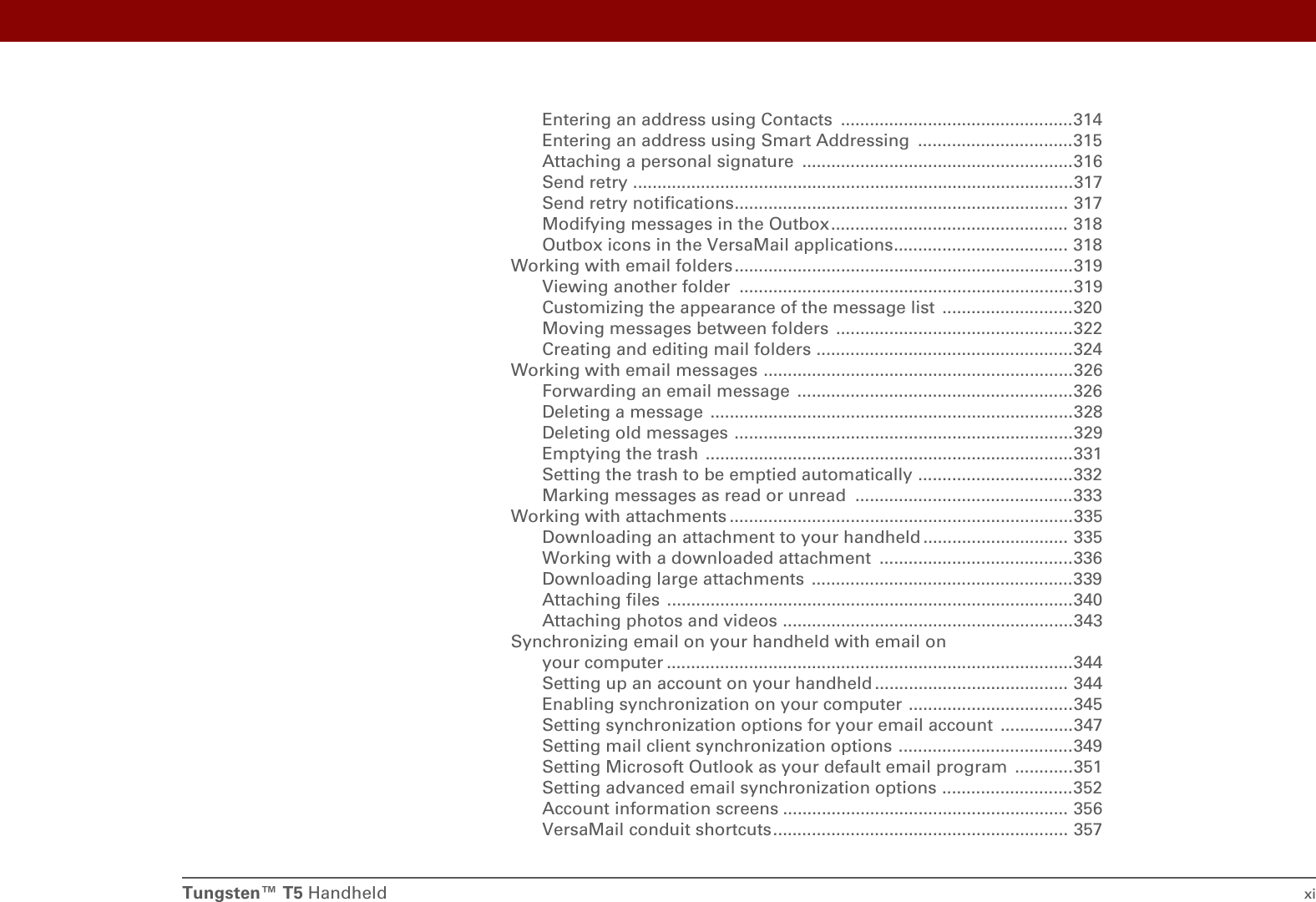 Tungsten™ T5 Handheld xiEntering an address using Contacts  ................................................314Entering an address using Smart Addressing  ................................315Attaching a personal signature  ........................................................316Send retry ...........................................................................................317Send retry notifications..................................................................... 317Modifying messages in the Outbox................................................. 318Outbox icons in the VersaMail applications.................................... 318Working with email folders......................................................................319Viewing another folder  .....................................................................319Customizing the appearance of the message list  ...........................320Moving messages between folders  .................................................322Creating and editing mail folders .....................................................324Working with email messages ................................................................326Forwarding an email message  .........................................................326Deleting a message  ...........................................................................328Deleting old messages ......................................................................329Emptying the trash  ............................................................................331Setting the trash to be emptied automatically ................................332Marking messages as read or unread  .............................................333Working with attachments .......................................................................335Downloading an attachment to your handheld .............................. 335Working with a downloaded attachment  ........................................336Downloading large attachments  ......................................................339Attaching files ....................................................................................340Attaching photos and videos ............................................................343Synchronizing email on your handheld with email on your computer ....................................................................................344Setting up an account on your handheld ........................................ 344Enabling synchronization on your computer ..................................345Setting synchronization options for your email account  ...............347Setting mail client synchronization options ....................................349Setting Microsoft Outlook as your default email program  ............351Setting advanced email synchronization options ...........................352Account information screens ........................................................... 356VersaMail conduit shortcuts............................................................. 357