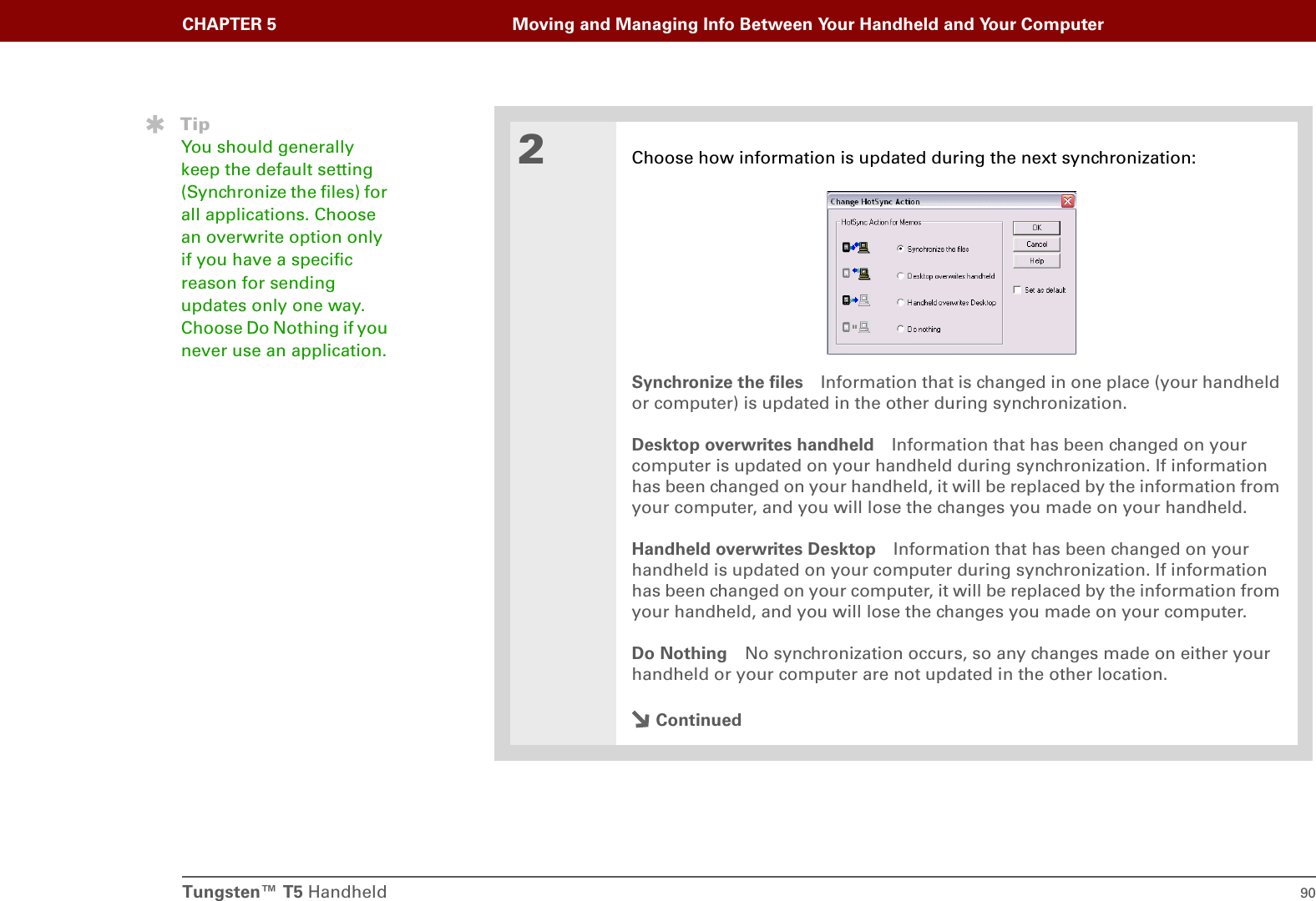Tungsten™ T5 Handheld 90CHAPTER 5 Moving and Managing Info Between Your Handheld and Your Computer2Choose how information is updated during the next synchronization:Synchronize the files Information that is changed in one place (your handheld or computer) is updated in the other during synchronization.Desktop overwrites handheld Information that has been changed on your computer is updated on your handheld during synchronization. If information has been changed on your handheld, it will be replaced by the information from your computer, and you will lose the changes you made on your handheld.Handheld overwrites Desktop Information that has been changed on your handheld is updated on your computer during synchronization. If information has been changed on your computer, it will be replaced by the information from your handheld, and you will lose the changes you made on your computer.Do Nothing No synchronization occurs, so any changes made on either your handheld or your computer are not updated in the other location.ContinuedTipYou should generally keep the default setting (Synchronize the files) for all applications. Choose an overwrite option only if you have a specific reason for sending updates only one way. Choose Do Nothing if you never use an application.