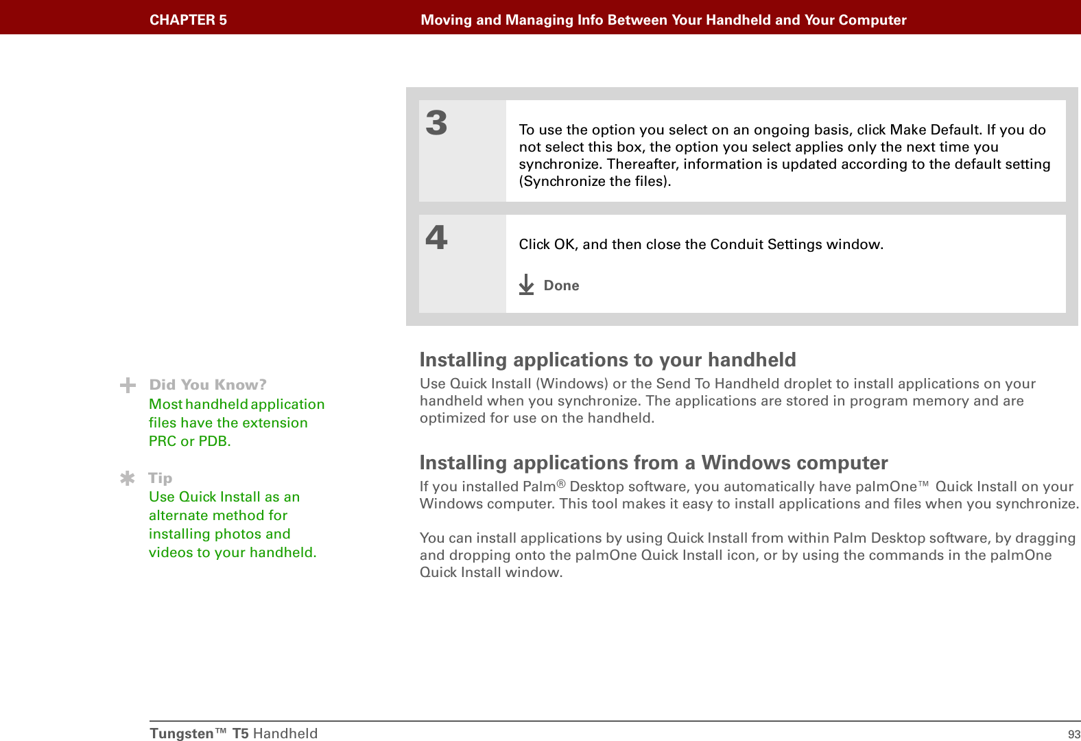 Tungsten™ T5 Handheld 93CHAPTER 5 Moving and Managing Info Between Your Handheld and Your ComputerInstalling applications to your handheldUse Quick Install (Windows) or the Send To Handheld droplet to install applications on your handheld when you synchronize. The applications are stored in program memory and are optimized for use on the handheld.Installing applications from a Windows computerIf you installed Palm®Desktop software, you automatically have palmOne™ Quick Install on your Windows computer. This tool makes it easy to install applications and files when you synchronize.You can install applications by using Quick Install from within Palm Desktop software, by dragging and dropping onto the palmOne Quick Install icon, or by using the commands in the palmOne Quick Install window.3To use the option you select on an ongoing basis, click Make Default. If you do not select this box, the option you select applies only the next time you synchronize. Thereafter, information is updated according to the default setting (Synchronize the files). 4Click OK, and then close the Conduit Settings window.DoneDid You Know?Most handheld application files have the extension PRC or PDB.TipUse Quick Install as an alternate method for installing photos and videos to your handheld.