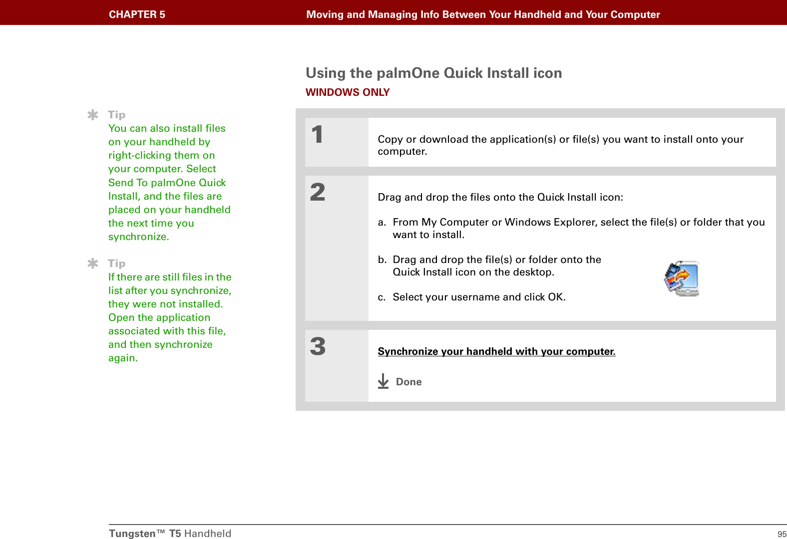 Tungsten™ T5 Handheld 95CHAPTER 5 Moving and Managing Info Between Your Handheld and Your ComputerUsing the palmOne Quick Install iconWINDOWS ONLY01Copy or download the application(s) or file(s) you want to install onto your computer.2Drag and drop the files onto the Quick Install icon:a. From My Computer or Windows Explorer, select the file(s) or folder that you want to install.b. Drag and drop the file(s) or folder onto the Quick Install icon on the desktop.c. Select your username and click OK.3Synchronize your handheld with your computer.DoneTipYou can also install files on your handheld by right-clicking them on your computer. Select Send To palmOne Quick Install, and the files are placed on your handheld the next time you synchronize.TipIf there are still files in the list after you synchronize, they were not installed. Open the application associated with this file, and then synchronize again.