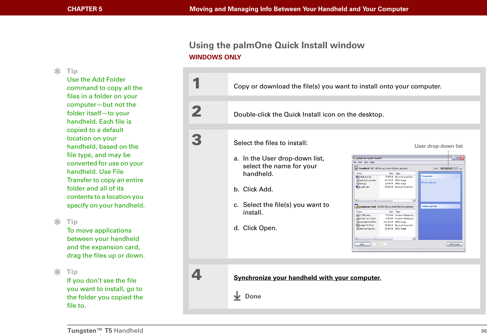 Tungsten™ T5 Handheld 96CHAPTER 5 Moving and Managing Info Between Your Handheld and Your ComputerUsing the palmOne Quick Install windowWINDOWS ONLY01Copy or download the file(s) you want to install onto your computer.2Double-click the Quick Install icon on the desktop.3Select the files to install:a. In the User drop-down list, select the name for your handheld.b. Click Add.c. Select the file(s) you want to install.d. Click Open.4Synchronize your handheld with your computer.DoneTipUse the Add Folder command to copy all the files in a folder on your computer—but not the folder itself—to your handheld. Each file is copied to a default location on your handheld, based on the file type, and may be converted for use on your handheld. Use File Transfer to copy an entire folder and all of its contents to a location you specify on your handheld.TipTo move applications between your handheld and the expansion card, drag the files up or down.TipIf you don’t see the file you want to install, go to the folder you copied the file to.User drop-down list