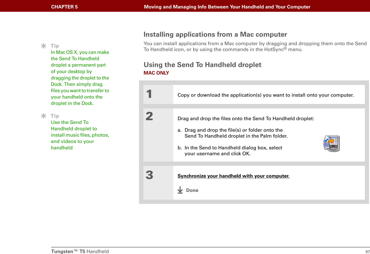 Tungsten™ T5 Handheld 97CHAPTER 5 Moving and Managing Info Between Your Handheld and Your ComputerInstalling applications from a Mac computerYou can install applications from a Mac computer by dragging and dropping them onto the Send To Handheld icon, or by using the commands in the HotSync® menu.Using the Send To Handheld dropletMAC ONLY01Copy or download the application(s) you want to install onto your computer.2Drag and drop the files onto the Send To Handheld droplet:a. Drag and drop the file(s) or folder onto the Send To Handheld droplet in the Palm folder.b. In the Send to Handheld dialog box, select your username and click OK.3Synchronize your handheld with your computer.DoneTipIn Mac OS X, you can make the Send To Handheld droplet a permanent part of your desktop by dragging the droplet to the Dock. Then simply drag files you want to transfer to your handheld onto the droplet in the Dock.TipUse the Send To Handheld droplet to install music files, photos, and videos to your handheld