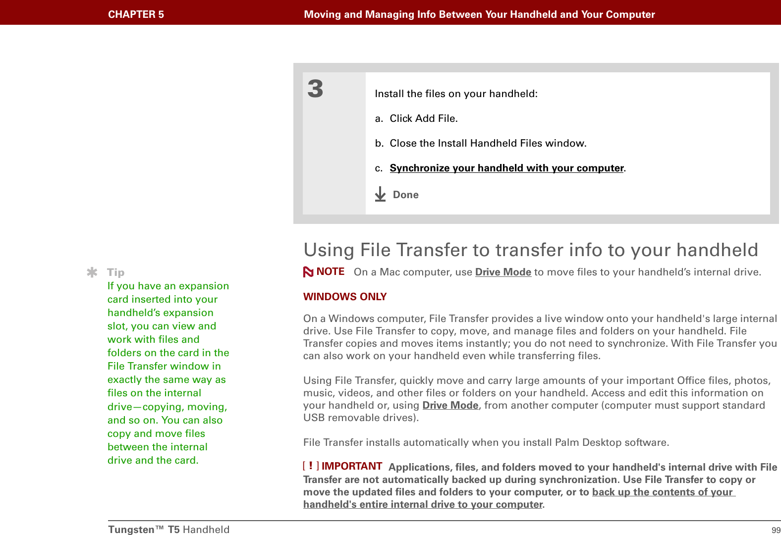 Tungsten™ T5 Handheld 99CHAPTER 5 Moving and Managing Info Between Your Handheld and Your ComputerUsing File Transfer to transfer info to your handheld On a Mac computer, use Drive Mode to move files to your handheld’s internal drive.WINDOWS ONLYOn a Windows computer, File Transfer provides a live window onto your handheld&apos;s large internal drive. Use File Transfer to copy, move, and manage files and folders on your handheld. File Transfer copies and moves items instantly; you do not need to synchronize. With File Transfer you can also work on your handheld even while transferring files.Using File Transfer, quickly move and carry large amounts of your important Office files, photos, music, videos, and other files or folders on your handheld. Access and edit this information on your handheld or, using Drive Mode, from another computer (computer must support standard USB removable drives). File Transfer installs automatically when you install Palm Desktop software. Applications, files, and folders moved to your handheld&apos;s internal drive with File Transfer are not automatically backed up during synchronization. Use File Transfer to copy or move the updated files and folders to your computer, or to back up the contents of your handheld&apos;s entire internal drive to your computer.3Install the files on your handheld:a. Click Add File.b. Close the Install Handheld Files window.c. Synchronize your handheld with your computer.DoneTipIf you have an expansion card inserted into your handheld’s expansion slot, you can view and work with files and folders on the card in the File Transfer window in exactly the same way as files on the internal drive—copying, moving, and so on. You can also copy and move files between the internal drive and the card.NOTEIMPORTANT[!]