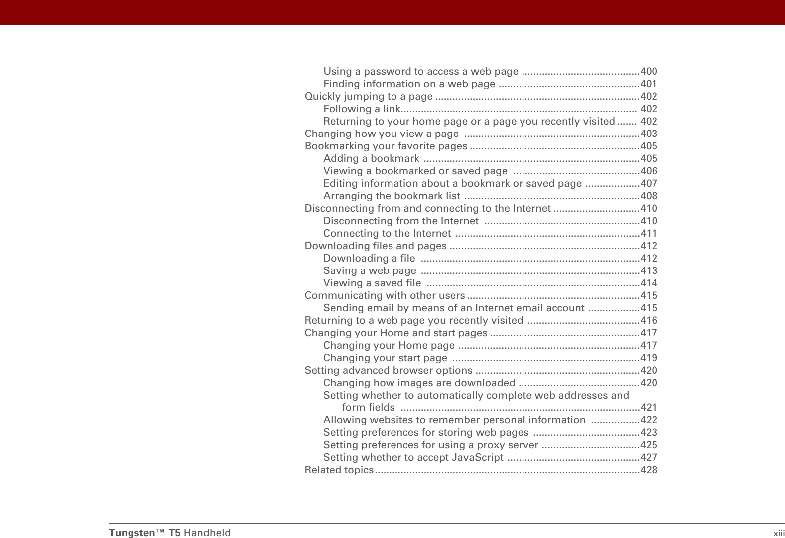 Tungsten™ T5 Handheld xiiiUsing a password to access a web page .........................................400Finding information on a web page .................................................401Quickly jumping to a page .......................................................................402Following a link.................................................................................. 402Returning to your home page or a page you recently visited ....... 402Changing how you view a page  .............................................................403Bookmarking your favorite pages ...........................................................405Adding a bookmark  ...........................................................................405Viewing a bookmarked or saved page  ............................................406Editing information about a bookmark or saved page ...................407Arranging the bookmark list .............................................................408Disconnecting from and connecting to the Internet ..............................410Disconnecting from the Internet  ......................................................410Connecting to the Internet  ................................................................411Downloading files and pages ..................................................................412Downloading a file  ............................................................................412Saving a web page  ............................................................................413Viewing a saved file  ..........................................................................414Communicating with other users ............................................................415Sending email by means of an Internet email account ..................415Returning to a web page you recently visited  .......................................416Changing your Home and start pages ....................................................417Changing your Home page ...............................................................417Changing your start page  .................................................................419Setting advanced browser options .........................................................420Changing how images are downloaded ..........................................420Setting whether to automatically complete web addresses and form fields ...................................................................................421Allowing websites to remember personal information  .................422Setting preferences for storing web pages  .....................................423Setting preferences for using a proxy server ..................................425Setting whether to accept JavaScript ..............................................427Related topics ............................................................................................428