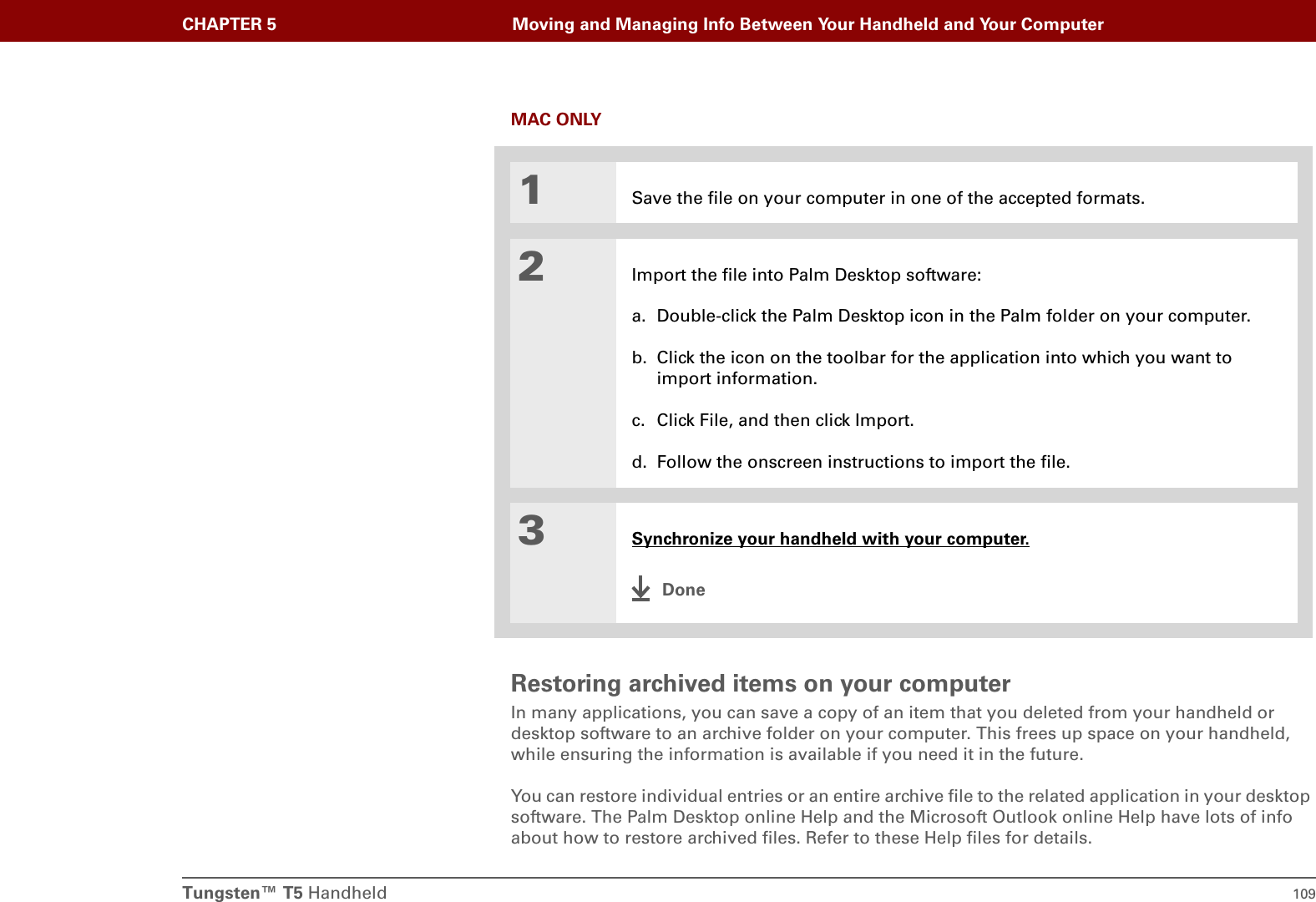 Tungsten™ T5 Handheld 109CHAPTER 5 Moving and Managing Info Between Your Handheld and Your ComputerMAC ONLY0Restoring archived items on your computerIn many applications, you can save a copy of an item that you deleted from your handheld or desktop software to an archive folder on your computer. This frees up space on your handheld, while ensuring the information is available if you need it in the future.You can restore individual entries or an entire archive file to the related application in your desktop software. The Palm Desktop online Help and the Microsoft Outlook online Help have lots of info about how to restore archived files. Refer to these Help files for details.1Save the file on your computer in one of the accepted formats.2Import the file into Palm Desktop software:a. Double-click the Palm Desktop icon in the Palm folder on your computer.b. Click the icon on the toolbar for the application into which you want to import information.c. Click File, and then click Import.d. Follow the onscreen instructions to import the file.3Synchronize your handheld with your computer.Done