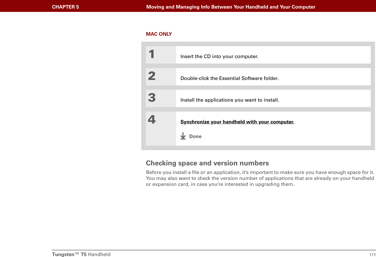 Tungsten™ T5 Handheld 111CHAPTER 5 Moving and Managing Info Between Your Handheld and Your ComputerMAC ONLY0Checking space and version numbersBefore you install a file or an application, it’s important to make sure you have enough space for it. You may also want to check the version number of applications that are already on your handheld or expansion card, in case you’re interested in upgrading them.1Insert the CD into your computer.2Double-click the Essential Software folder.3Install the applications you want to install.4Synchronize your handheld with your computer.Done