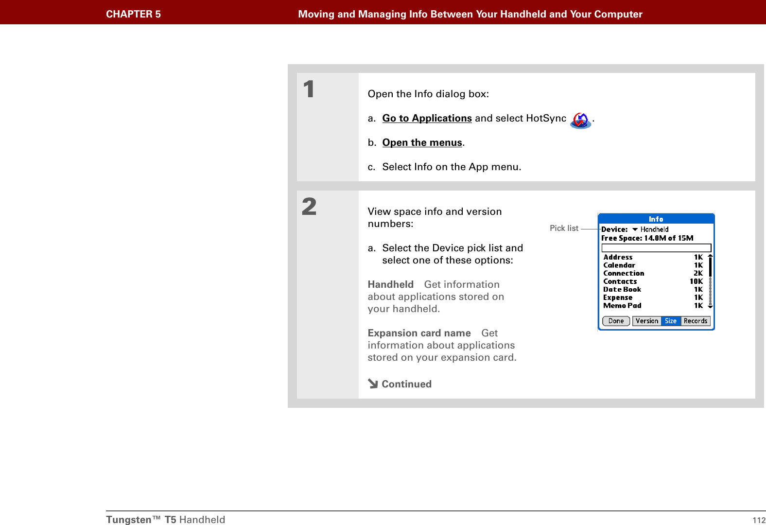 Tungsten™ T5 Handheld 112CHAPTER 5 Moving and Managing Info Between Your Handheld and Your Computer01Open the Info dialog box:a. Go to Applications and select HotSync  . b. Open the menus.c. Select Info on the App menu.2View space info and version numbers:a. Select the Device pick list and select one of these options:Handheld Get information about applications stored on your handheld.Expansion card name Get information about applications stored on your expansion card.ContinuedPick list