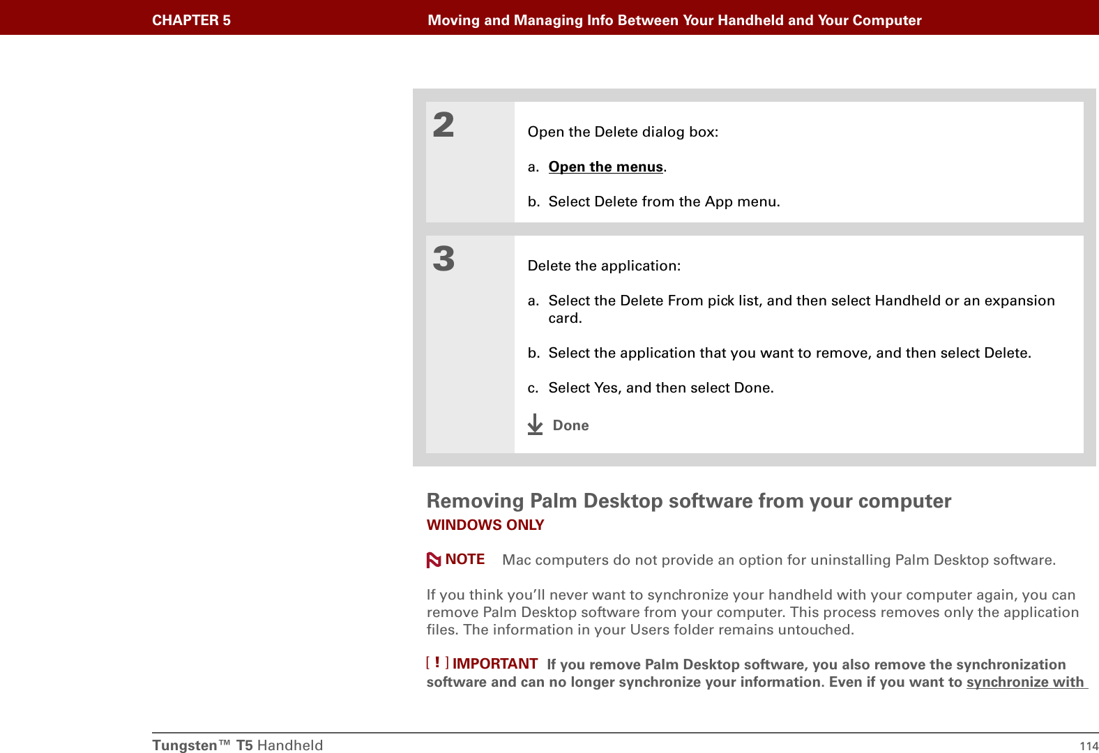 Tungsten™ T5 Handheld 114CHAPTER 5 Moving and Managing Info Between Your Handheld and Your ComputerRemoving Palm Desktop software from your computerWINDOWS ONLY Mac computers do not provide an option for uninstalling Palm Desktop software.If you think you’ll never want to synchronize your handheld with your computer again, you can remove Palm Desktop software from your computer. This process removes only the application files. The information in your Users folder remains untouched.If you remove Palm Desktop software, you also remove the synchronization software and can no longer synchronize your information. Even if you want to synchronize with 2Open the Delete dialog box:a. Open the menus.b. Select Delete from the App menu.3Delete the application:a. Select the Delete From pick list, and then select Handheld or an expansion card.b. Select the application that you want to remove, and then select Delete.c. Select Yes, and then select Done.DoneNOTEIMPORTANT[!]