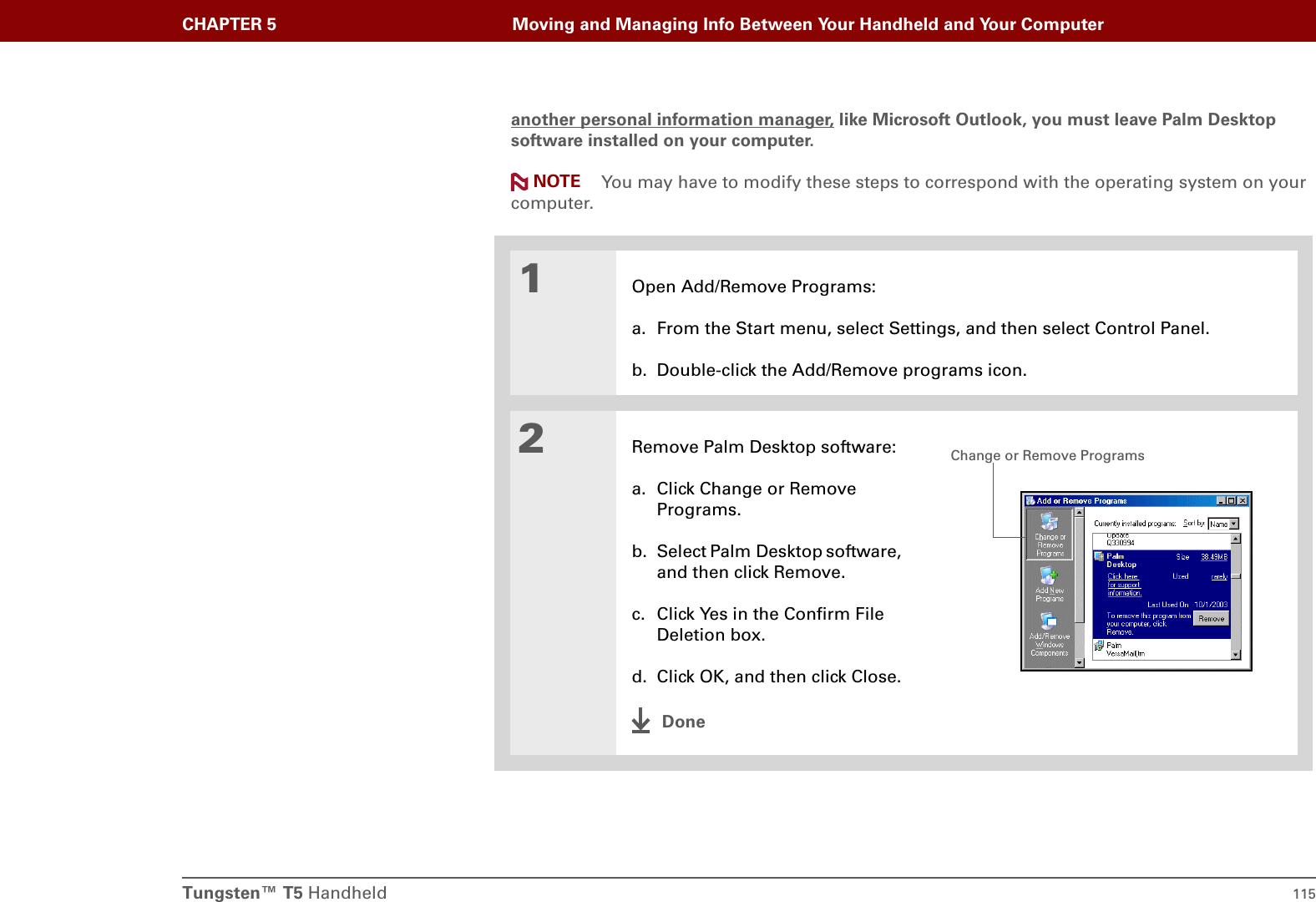Tungsten™ T5 Handheld 115CHAPTER 5 Moving and Managing Info Between Your Handheld and Your Computeranother personal information manager, like Microsoft Outlook, you must leave Palm Desktop software installed on your computer.You may have to modify these steps to correspond with the operating system on your computer.01Open Add/Remove Programs:a. From the Start menu, select Settings, and then select Control Panel.b. Double-click the Add/Remove programs icon.2Remove Palm Desktop software:a. Click Change or Remove Programs.b. Select Palm Desktop software, and then click Remove.c. Click Yes in the Confirm File Deletion box.d. Click OK, and then click Close.DoneNOTEChange or Remove Programs