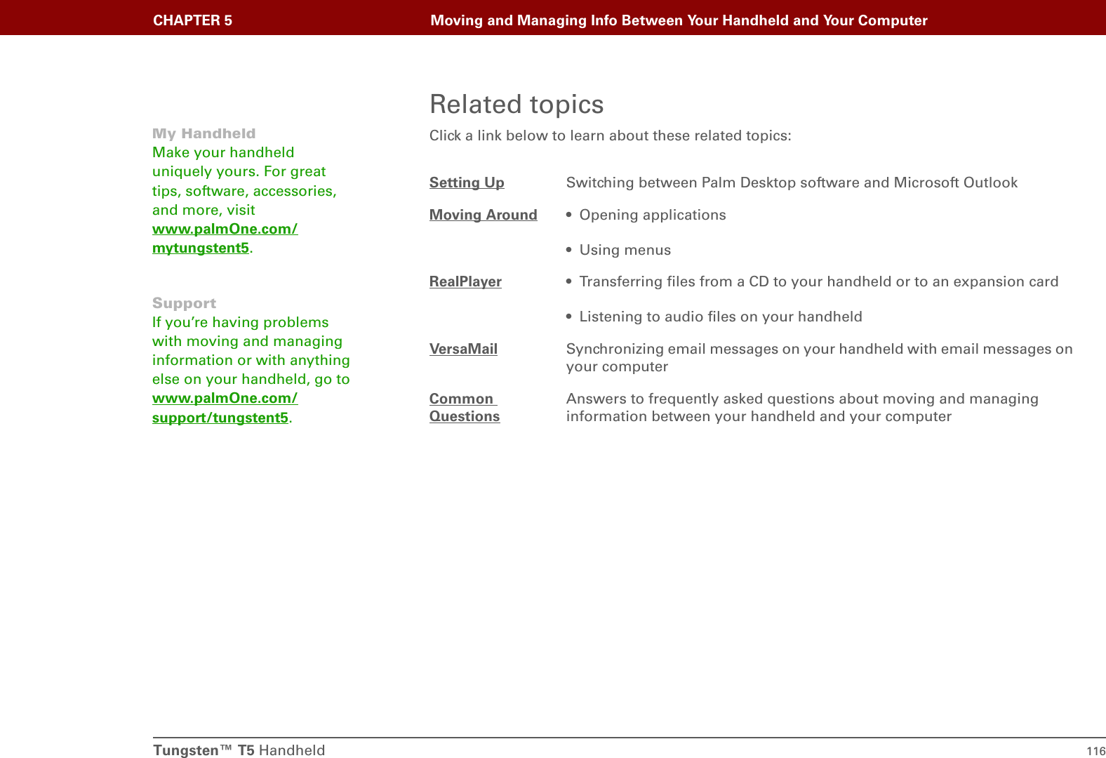 Tungsten™ T5 Handheld 116CHAPTER 5 Moving and Managing Info Between Your Handheld and Your ComputerRelated topicsClick a link below to learn about these related topics:0Setting Up Switching between Palm Desktop software and Microsoft OutlookMoving Around • Opening applications• Using menusRealPlayer • Transferring files from a CD to your handheld or to an expansion card• Listening to audio files on your handheldVersaMail Synchronizing email messages on your handheld with email messages on your computerCommon QuestionsAnswers to frequently asked questions about moving and managing information between your handheld and your computerMy HandheldMake your handheld uniquely yours. For great tips, software, accessories, and more, visit www.palmOne.com/mytungstent5.SupportIf you’re having problems with moving and managing information or with anything else on your handheld, go to www.palmOne.com/support/tungstent5.