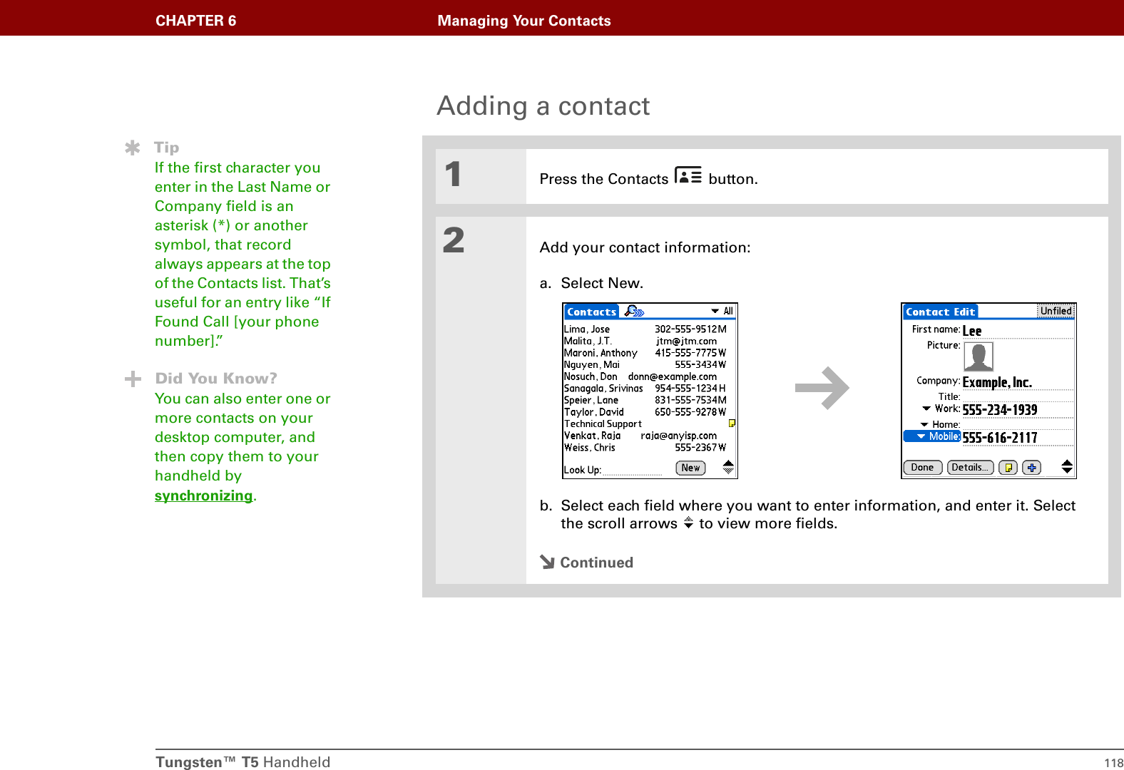 Tungsten™ T5 Handheld 118CHAPTER 6 Managing Your ContactsAdding a contact01Press the Contacts   button.2Add your contact information:a. Select New.b. Select each field where you want to enter information, and enter it. Select the scroll arrows   to view more fields.ContinuedTipIf the first character you enter in the Last Name or Company field is an asterisk (*) or another symbol, that record always appears at the top of the Contacts list. That’s useful for an entry like “If Found Call [your phone number].”Did You Know?You can also enter one or more contacts on your desktop computer, and then copy them to your handheld by synchronizing.