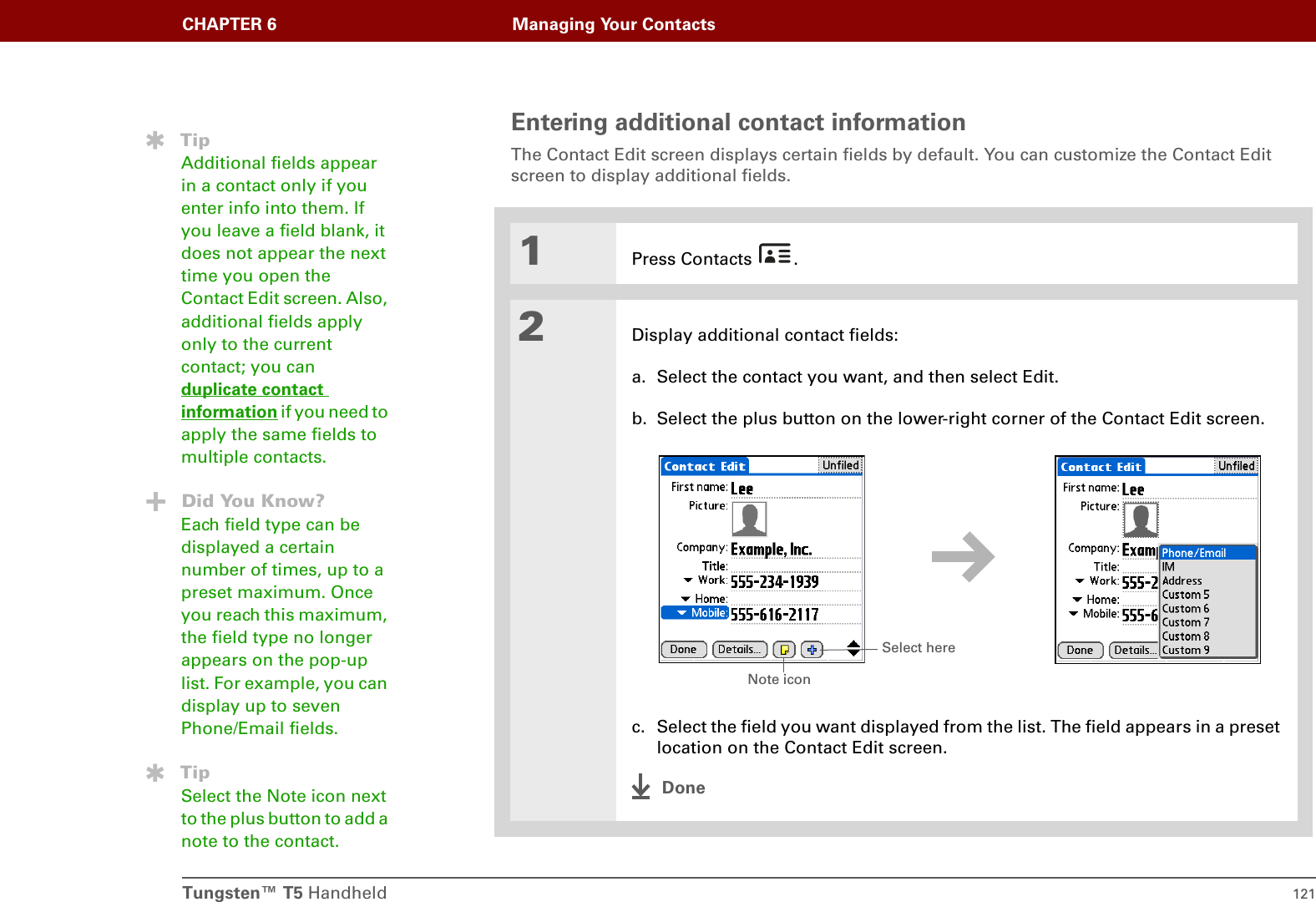 Tungsten™ T5 Handheld 121CHAPTER 6 Managing Your ContactsEntering additional contact informationThe Contact Edit screen displays certain fields by default. You can customize the Contact Edit screen to display additional fields.01Press Contacts  .2Display additional contact fields:a. Select the contact you want, and then select Edit.b. Select the plus button on the lower-right corner of the Contact Edit screen.c. Select the field you want displayed from the list. The field appears in a preset location on the Contact Edit screen. DoneTipAdditional fields appear in a contact only if you enter info into them. If you leave a field blank, it does not appear the next time you open the Contact Edit screen. Also, additional fields apply only to the current contact; you can duplicate contact information if you need to apply the same fields to multiple contacts.Did You Know?Each field type can be displayed a certain number of times, up to a preset maximum. Once you reach this maximum, the field type no longer appears on the pop-up list. For example, you can display up to seven Phone/Email fields.TipSelect the Note icon next to the plus button to add a note to the contact.Select hereNote icon