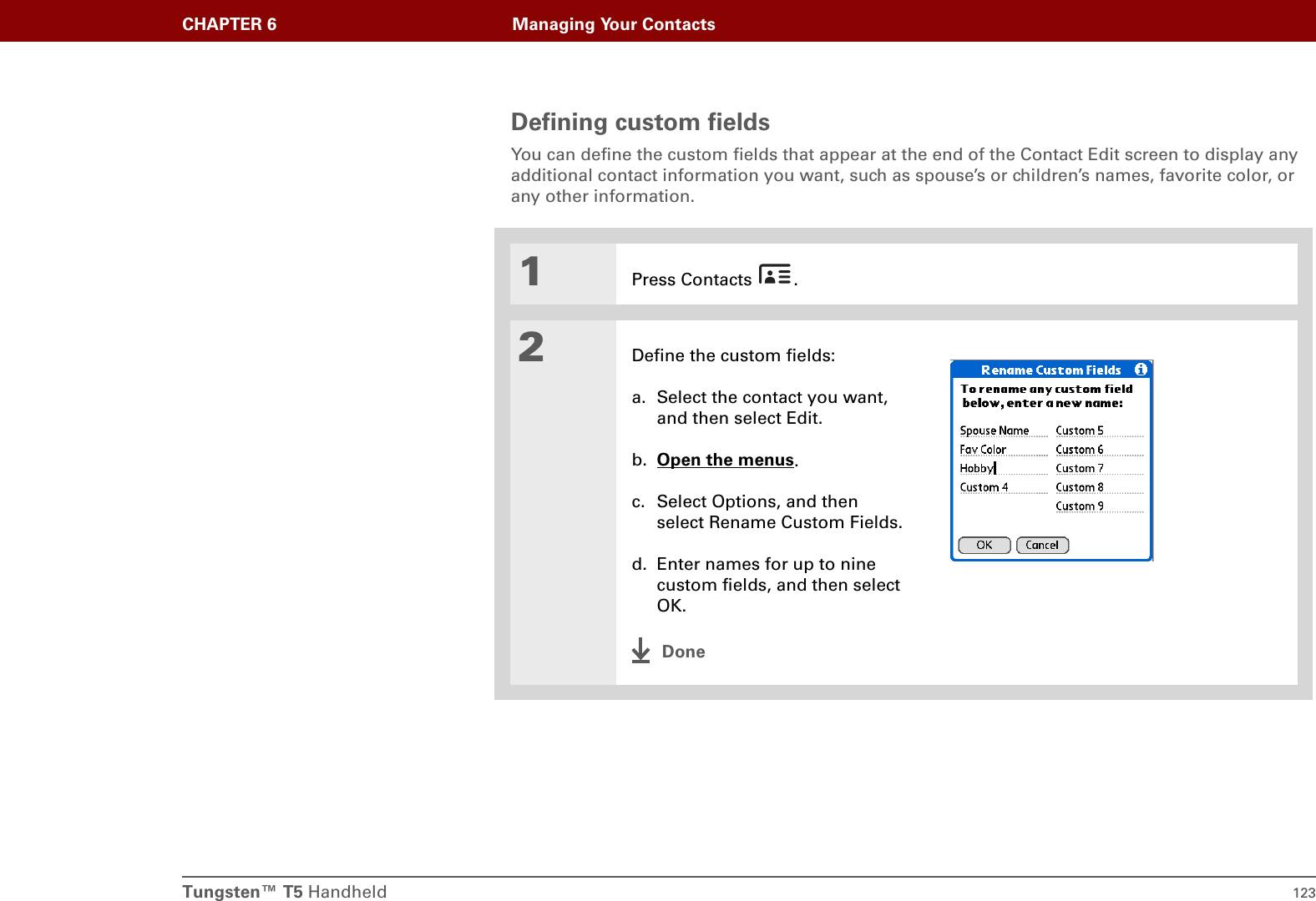 Tungsten™ T5 Handheld 123CHAPTER 6 Managing Your ContactsDefining custom fieldsYou can define the custom fields that appear at the end of the Contact Edit screen to display any additional contact information you want, such as spouse’s or children’s names, favorite color, or any other information.01Press Contacts  .2Define the custom fields:a. Select the contact you want, and then select Edit.b. Open the menus.c. Select Options, and then select Rename Custom Fields.d. Enter names for up to nine custom fields, and then select OK.Done