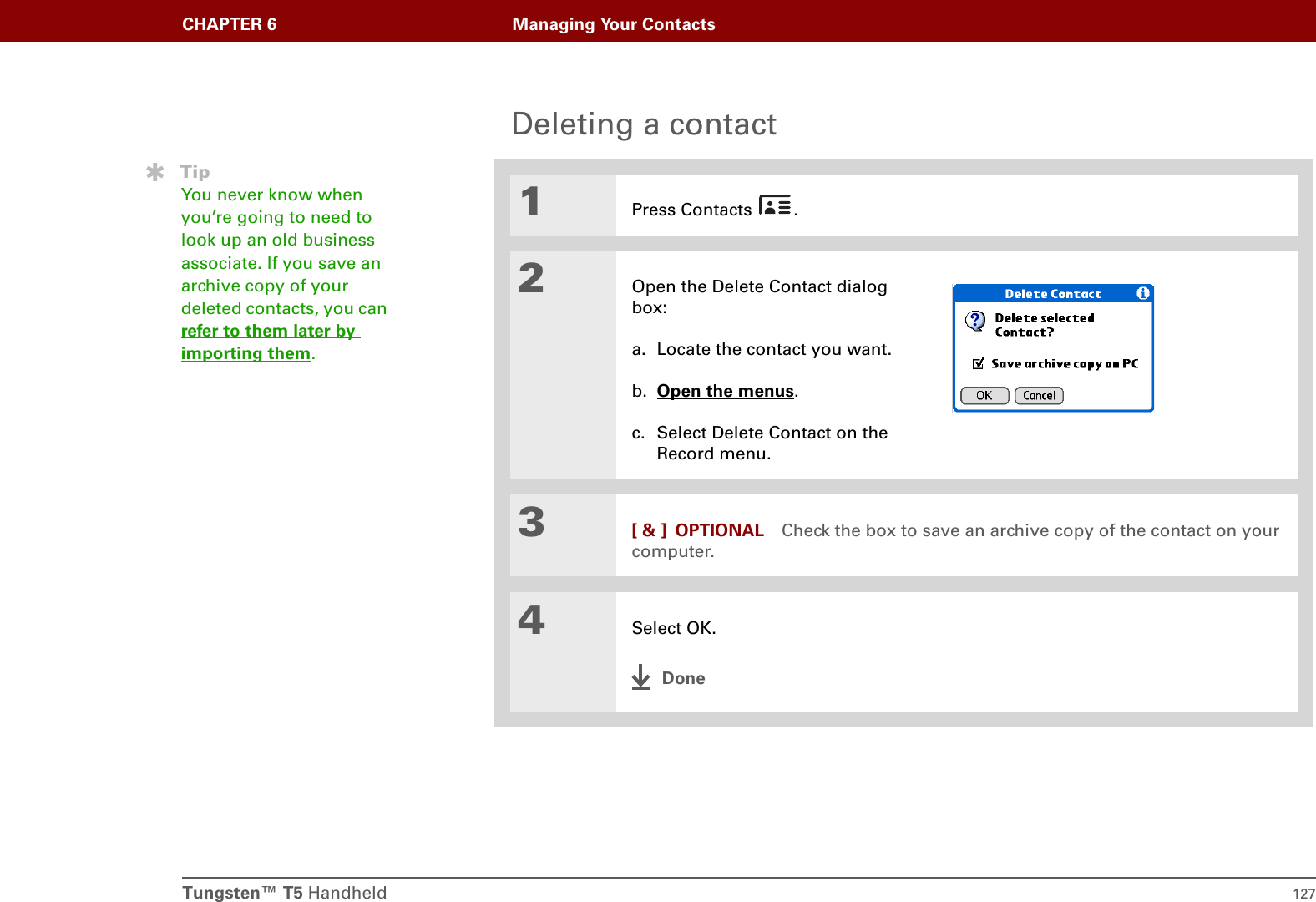 Tungsten™ T5 Handheld 127CHAPTER 6 Managing Your ContactsDeleting a contact01Press Contacts  .2Open the Delete Contact dialog box:a. Locate the contact you want.b. Open the menus. c. Select Delete Contact on the Record menu.3[ &amp; ] OPTIONAL Check the box to save an archive copy of the contact on your computer.4Select OK.DoneTipYou never know when you’re going to need to look up an old business associate. If you save an archive copy of your deleted contacts, you can refer to them later by importing them.