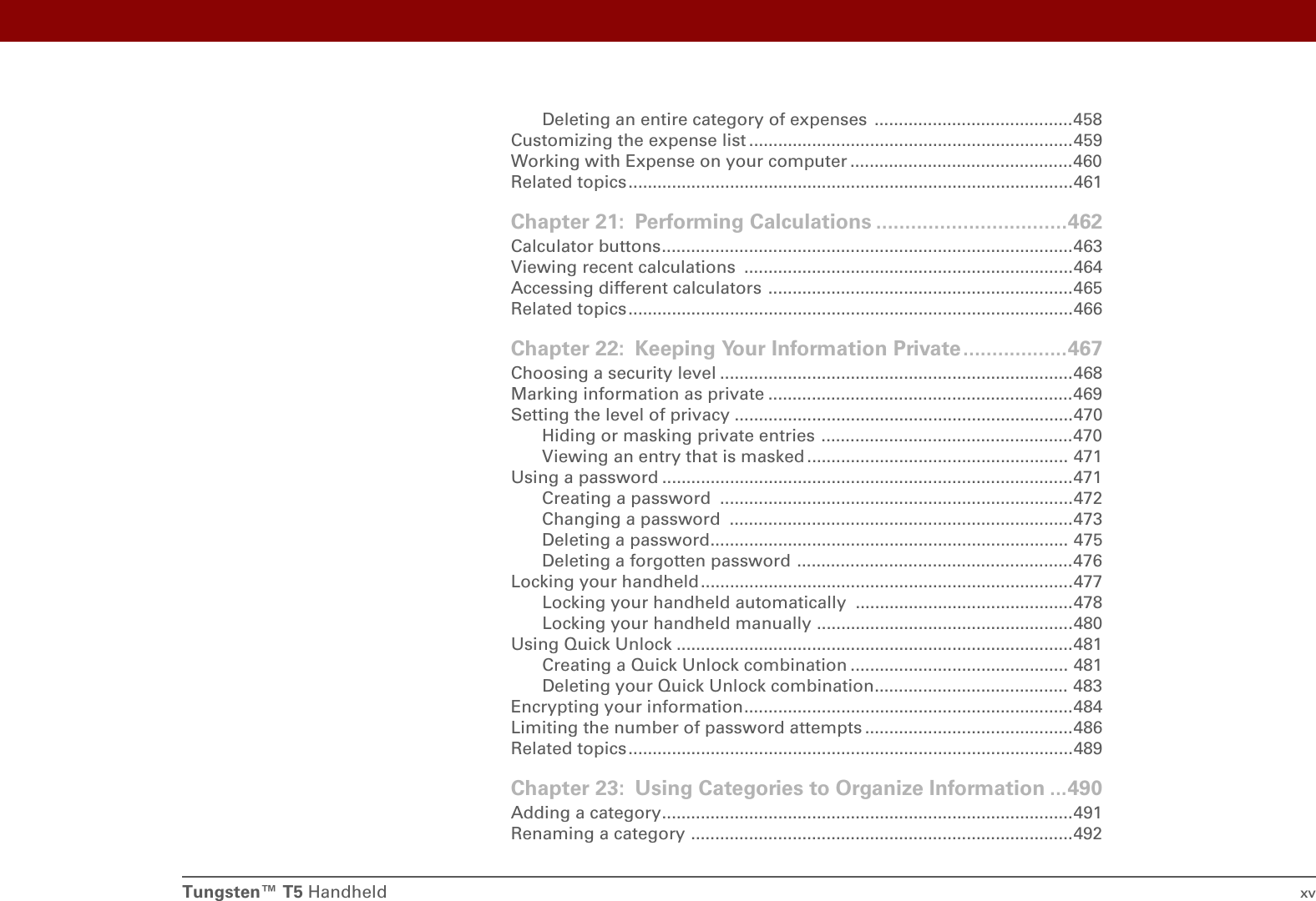 Tungsten™ T5 Handheld xvDeleting an entire category of expenses  .........................................458Customizing the expense list ...................................................................459Working with Expense on your computer ..............................................460Related topics ............................................................................................461Chapter 21: Performing Calculations .................................462Calculator buttons.....................................................................................463Viewing recent calculations  ....................................................................464Accessing different calculators ...............................................................465Related topics ............................................................................................466Chapter 22: Keeping Your Information Private..................467Choosing a security level .........................................................................468Marking information as private ...............................................................469Setting the level of privacy ......................................................................470Hiding or masking private entries ....................................................470Viewing an entry that is masked ...................................................... 471Using a password .....................................................................................471Creating a password  .........................................................................472Changing a password  .......................................................................473Deleting a password.......................................................................... 475Deleting a forgotten password .........................................................476Locking your handheld.............................................................................477Locking your handheld automatically .............................................478Locking your handheld manually .....................................................480Using Quick Unlock ..................................................................................481Creating a Quick Unlock combination ............................................. 481Deleting your Quick Unlock combination........................................ 483Encrypting your information....................................................................484Limiting the number of password attempts ...........................................486Related topics ............................................................................................489Chapter 23: Using Categories to Organize Information ...490Adding a category.....................................................................................491Renaming a category ...............................................................................492