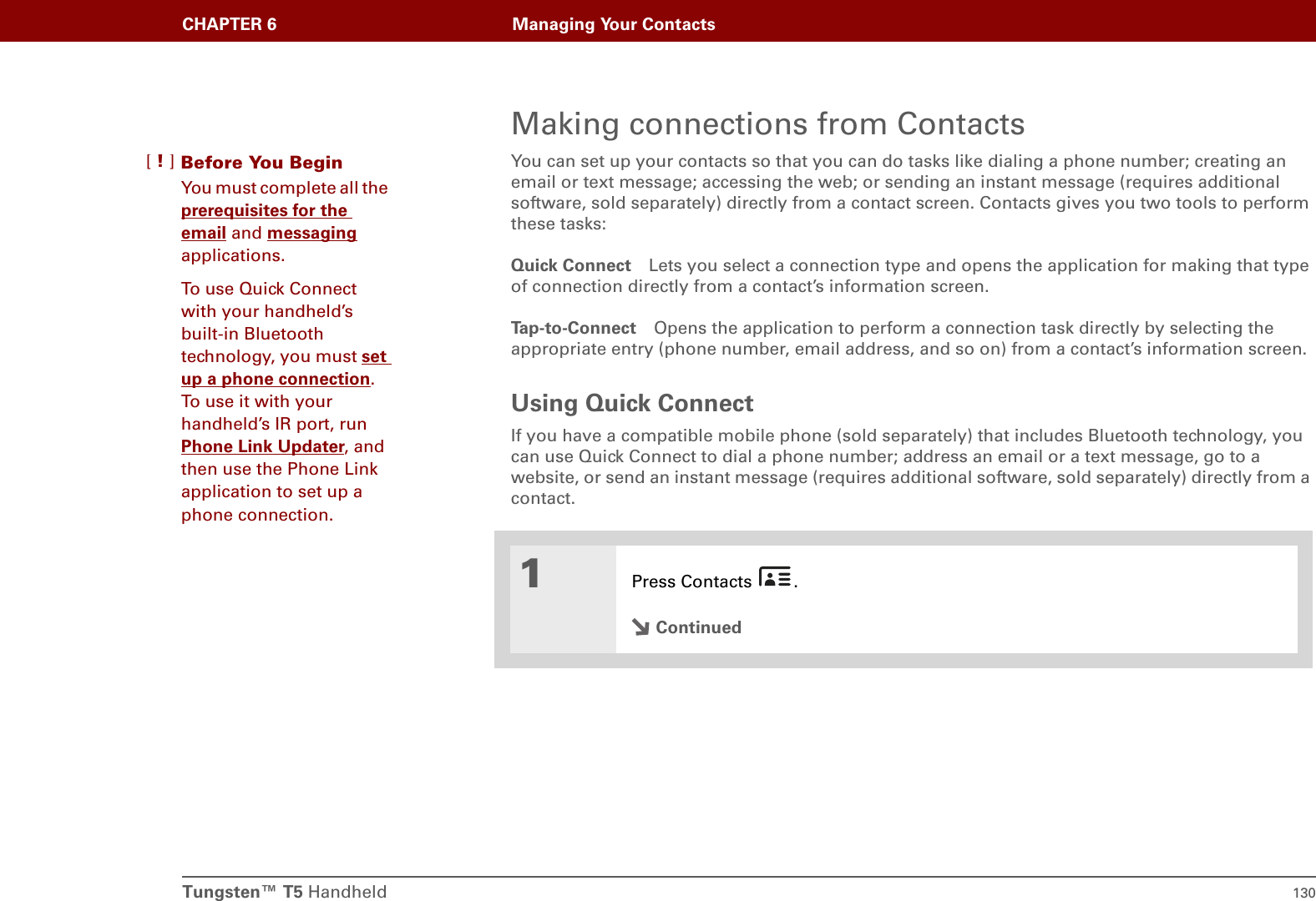 Tungsten™ T5 Handheld 130CHAPTER 6 Managing Your ContactsMaking connections from ContactsYou can set up your contacts so that you can do tasks like dialing a phone number; creating an email or text message; accessing the web; or sending an instant message (requires additional software, sold separately) directly from a contact screen. Contacts gives you two tools to perform these tasks:Quick Connect Lets you select a connection type and opens the application for making that type of connection directly from a contact’s information screen.Tap-to-Connect Opens the application to perform a connection task directly by selecting the appropriate entry (phone number, email address, and so on) from a contact’s information screen.Using Quick ConnectIf you have a compatible mobile phone (sold separately) that includes Bluetooth technology, you can use Quick Connect to dial a phone number; address an email or a text message, go to a website, or send an instant message (requires additional software, sold separately) directly from a contact.01Press Contacts  .ContinuedBefore You Begin[!]You must complete all the prerequisites for the email and messaging applications.To use Quick Connect with your handheld’s built-in Bluetooth technology, you must set up a phone connection. To use it with your handheld’s IR port, run Phone Link Updater, and then use the Phone Link application to set up a phone connection.