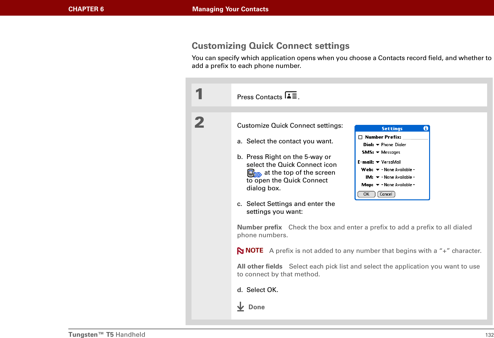 Tungsten™ T5 Handheld 132CHAPTER 6 Managing Your ContactsCustomizing Quick Connect settingsYou can specify which application opens when you choose a Contacts record field, and whether to add a prefix to each phone number.01Press Contacts  .2Customize Quick Connect settings:a. Select the contact you want.b. Press Right on the 5-way or select the Quick Connect icon  at the top of the screen to open the Quick Connect dialog box.c. Select Settings and enter the settings you want:Number prefix Check the box and enter a prefix to add a prefix to all dialed phone numbers. A prefix is not added to any number that begins with a “+” character.All other fields Select each pick list and select the application you want to use to connect by that method.d. Select OK.DoneNOTE