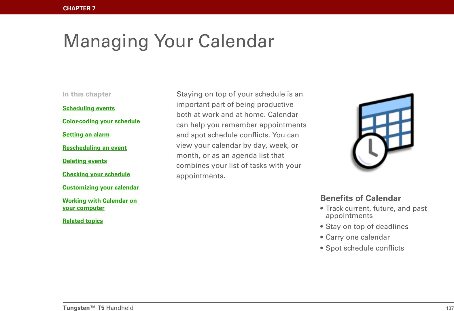 Tungsten™ T5 Handheld 137CHAPTER 7Managing Your CalendarStaying on top of your schedule is an important part of being productive both at work and at home. Calendar can help you remember appointments and spot schedule conflicts. You can view your calendar by day, week, or month, or as an agenda list that combines your list of tasks with your appointments.Benefits of Calendar• Track current, future, and past appointments• Stay on top of deadlines• Carry one calendar• Spot schedule conflictsIn this chapterScheduling eventsColor-coding your scheduleSetting an alarmRescheduling an eventDeleting eventsChecking your scheduleCustomizing your calendarWorking with Calendar on your computerRelated topics