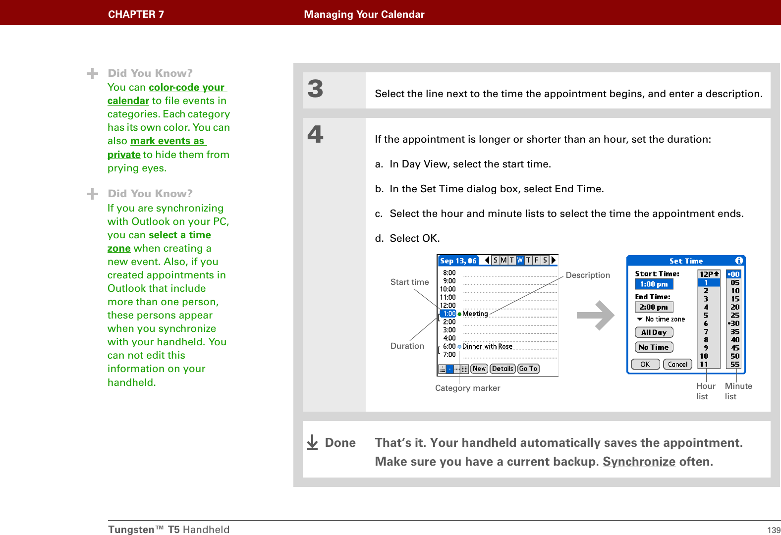 Tungsten™ T5 Handheld 139CHAPTER 7 Managing Your Calendar3Select the line next to the time the appointment begins, and enter a description.4If the appointment is longer or shorter than an hour, set the duration:a. In Day View, select the start time.b. In the Set Time dialog box, select End Time.c. Select the hour and minute lists to select the time the appointment ends.d. Select OK.That’s it. Your handheld automatically saves the appointment. Make sure you have a current backup. Synchronize often.Did You Know?You can color-code your calendar to file events in categories. Each category has its own color. You can also mark events as private to hide them from prying eyes.Did You Know?If you are synchronizing with Outlook on your PC, you can select a time zone when creating a new event. Also, if you created appointments in Outlook that include more than one person, these persons appear when you synchronize with your handheld. You can not edit this information on your handheld. Hour listMinute listDurationStart time DescriptionCategory markerDone