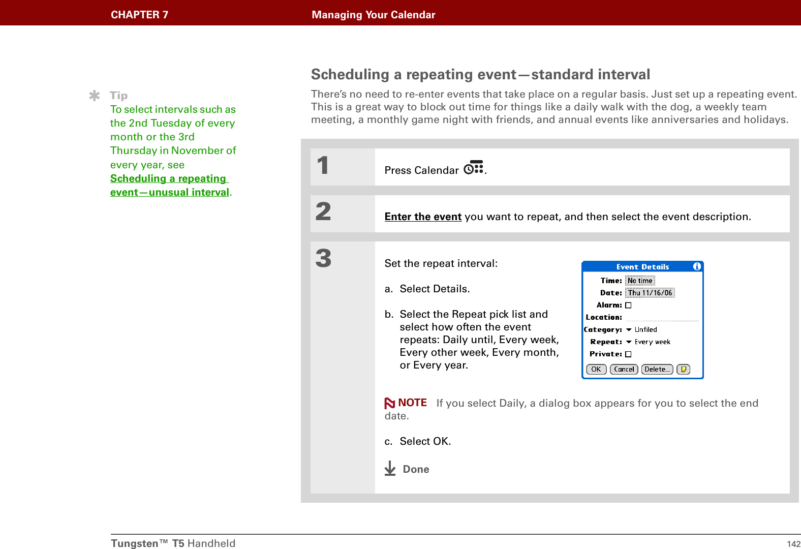 Tungsten™ T5 Handheld 142CHAPTER 7 Managing Your CalendarScheduling a repeating event—standard intervalThere’s no need to re-enter events that take place on a regular basis. Just set up a repeating event. This is a great way to block out time for things like a daily walk with the dog, a weekly team meeting, a monthly game night with friends, and annual events like anniversaries and holidays.01Press Calendar  .2Enter the event you want to repeat, and then select the event description.3Set the repeat interval:a. Select Details.b. Select the Repeat pick list and select how often the event repeats: Daily until, Every week, Every other week, Every month, or Every year. If you select Daily, a dialog box appears for you to select the end date.c. Select OK.DoneTipTo select intervals such as the 2nd Tuesday of every month or the 3rd Thursday in November of every year, see Scheduling a repeating event—unusual interval.NOTE