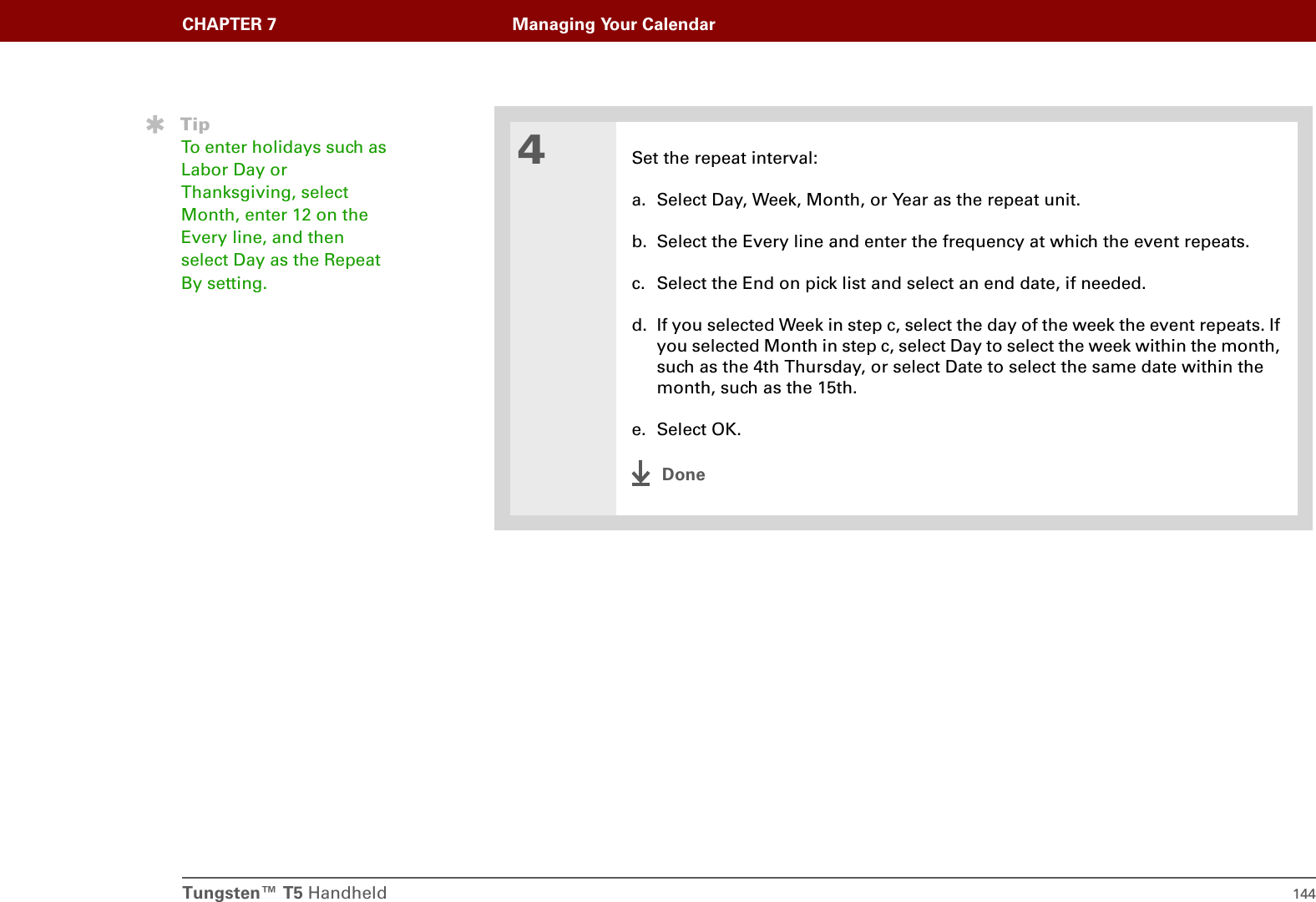 Tungsten™ T5 Handheld 144CHAPTER 7 Managing Your Calendar4Set the repeat interval:a. Select Day, Week, Month, or Year as the repeat unit.b. Select the Every line and enter the frequency at which the event repeats.c. Select the End on pick list and select an end date, if needed.d. If you selected Week in step c, select the day of the week the event repeats. If you selected Month in step c, select Day to select the week within the month, such as the 4th Thursday, or select Date to select the same date within the month, such as the 15th.e. Select OK.DoneTipTo enter holidays such as Labor Day or Thanksgiving, select Month, enter 12 on the Every line, and then select Day as the Repeat By setting.